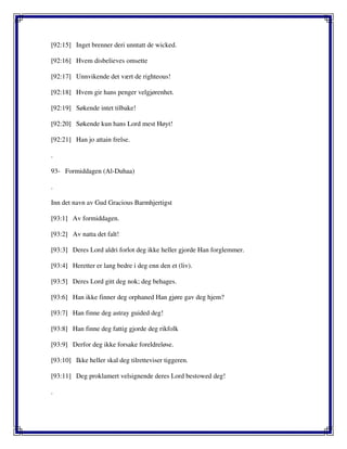[92:15] Inget brenner deri unntatt de wicked.
[92:16] Hvem disbelieves omsette
[92:17] Unnvikende det vært de righteous!
[92:18] Hvem gir hans penger velgjørenhet.
[92:19] Søkende intet tilbake!
[92:20] Søkende kun hans Lord mest Høyt!
[92:21] Han jo attain frelse.
.
93- Formiddagen (Al-Duhaa)
.
Inn det navn av Gud Gracious Barmhjertigst
[93:1] Av formiddagen.
[93:2] Av natta det falt!
[93:3] Deres Lord aldri forlot deg ikke heller gjorde Han forglemmer.
[93:4] Heretter er lang bedre i deg enn den et (liv).
[93:5] Deres Lord gitt deg nok; deg behages.
[93:6] Han ikke finner deg orphaned Han gjøre gav deg hjem?
[93:7] Han finne deg astray guided deg!
[93:8] Han finne deg fattig gjorde deg rikfolk
[93:9] Derfor deg ikke forsake foreldreløse.
[93:10] Ikke heller skal deg tilretteviser tiggeren.
[93:11] Deg proklamert velsignende deres Lord bestowed deg!
.
 