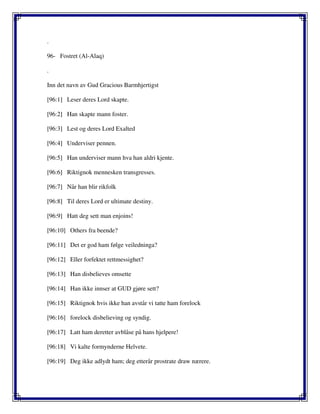 .
96- Fostret (Al-Alaq)
.
Inn det navn av Gud Gracious Barmhjertigst
[96:1] Leser deres Lord skapte.
[96:2] Han skapte mann foster.
[96:3] Lest og deres Lord Exalted
[96:4] Underviser pennen.
[96:5] Han underviser mann hva han aldri kjente.
[96:6] Riktignok mennesken transgresses.
[96:7] Når han blir rikfolk
[96:8] Til deres Lord er ultimate destiny.
[96:9] Hatt deg sett man enjoins!
[96:10] Others fra beende?
[96:11] Det er god ham følge veiledninga?
[96:12] Eller forfektet rettmessighet?
[96:13] Han disbelieves omsette
[96:14] Han ikke innser at GUD gjøre sett?
[96:15] Riktignok hvis ikke han avstår vi tatte ham forelock
[96:16] forelock disbelieving og syndig.
[96:17] Latt ham deretter avblåse på hans hjelpere!
[96:18] Vi kalte formynderne Helvete.
[96:19] Deg ikke adlydt ham; deg etterår prostrate draw nærere.
 