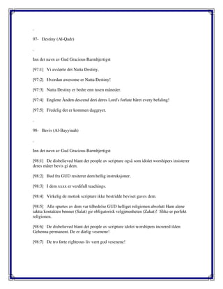 .
97- Destiny (Al-Qadr)
.
Inn det navn av Gud Gracious Barmhjertigst
[97:1] Vi avslørte det Natta Destiny.
[97:2] Hvordan awesome er Natta Destiny!
[97:3] Natta Destiny er bedre enn tusen måneder.
[97:4] Englene Ånden descend deri deres Lord's forlate båret every befaling!
[97:5] Fredelig det er kommen daggryet.
.
98- Bevis (Al-Bayyinah)
.
Inn det navn av Gud Gracious Barmhjertigst
[98:1] De disbelieved blant det people av scripture også som idolet worshipers insisterer
deres måter bevis gi dem.
[98:2] Bud fra GUD resiterer dem hellig instruksjoner.
[98:3] I dem xxxx er verdifull teachings.
[98:4] Virkelig de mottok scripture ikke bestridde beviset gaves dem.
[98:5] Alle spurtes av dem var tilbedelse GUD helliget religionen absolutt Ham alene
iaktta kontakten bønner (Salat) gir obligatorisk velgjørenheten (Zakat)! Slike er perfekt
religionen.
[98:6] De disbelieved blant det people av scripture idolet worshipers incurred ilden
Gehenna permanent. De er dårlig vesenene!
[98:7] De tro førte righteous liv vært god vesenene!
 