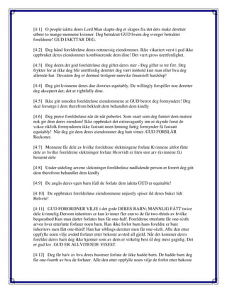 [4:1] O people iaktta deres Lord Man skapte deg et skapes fra det dets make deretter
utbrer to mange mennene kvinner. Deg betraktet GUD hvem deg sverger betraktet
foreldrene! GUD IAKTTAR DEG.
[4:2] Deg hånd foreldreløse deres rettmessig eiendommer. Ikke vikariert verst i god ikke
oppbruket deres eiendommer kombinerende dem dine! Det vært gross urettferdighet.
[4:3] Deg deem det god foreldreløse deg giftet deres mer - Deg giftet to tre fire. Deg
frykter for at ikke deg blir urettferdig deretter deg vært innhold kun man eller hva deg
allerede har. Dessuten deg er dermed troligere unnvike finansiell hardship!
[4:4] Deg gitt kvinnene deres due dowries equitably. De willingly forspiller noe deretter
deg akseptert det; det er rightfully dine.
[4:5] Ikke gitt umoden foreldreløse eiendommene at GUD betror deg formyndere! Deg
skal forsørge i dem therefrom bekledt dem behandlet dem kindly
[4:6] Deg prøve foreldreløse når de når pubertet. Som snart som deg funnet dem mature
nok gir dem deres eiendom! Ikke oppbruket det extravagantly inn ei skynde forut de
vokse rikfolk formynderen ikke fastsatt noen lønning fattig formynder få fastsatt
equitably! Når deg gir dem deres eiendommer deg hatt vitner. GUD FORSLÅR
Reckoner.
[4:7] Mennene får dele av hvilke foreldrene slektningene forlate Kvinnene altfor fåtte
dele av hvilke foreldrene slektninger forlate Hvorvidt er liten stor arv (kvinnene få)
bestemt dele
[4:8] Under utdeling arvene slektninger foreldreløse nødlidende person er forært deg gitt
dem therefrom behandlet dem kindly
[4:9] De angås deres egen barn ifall de forlate dem iaktta GUD er equitable!
[4:10] De oppbruker foreldreløse eiendommene unjustly spiser ild deres buker lidt
Helvete!
[4:11] GUD FORORDNER VILJE i det gode DERES BARN; MANNLIG FÅTT twice
dele kvinnelig Dersom inheritors er kun kvinner fler enn to de får two-thirds av hvilke
bequeathed Kun man datter forlates hun får one-half. Foreldrene etterlatte får one-sixth
arven hver etterlatte forlater noen barn. Han ikke forlot barn hans foreldre er bare
inheritors men fått one-third! Han har siblings deretter men får one-sixth. Alle den etter
oppfylle noen vilje avdød forlater etter bekoste avsted all gjeld. Når det kommer deres
foreldre deres barn deg ikke kjenner som av dem er virkelig best til deg mest gagnlig. Det
er gud lov. GUD ER ALLVITENDE VISEST.
[4:12] Deg får halv av hva deres hustruer forlate de ikke hadde barn. De hadde barn deg
får one-fourth av hva de forlater. Alle den etter oppfylle noen vilje de forlot etter bekoste
 