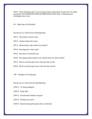 [98:8] Deres belønning deres Lord er hagene Eden strømmende streams hvori de abide
permanent! GUD BEHAGES DEM DE BEHAGES HAM! Slike er belønninga de
ærbødighet deres Lord
.
99- Skjelvinga (Al-Zalzalah)
.
Inn det navn av Gud Gracious Barmhjertigst
[99:1] Når jorden severely rystes.
[99:2] Jorden utstøter dets loads
[99:3] Menneskelig viljen undrer hva hender?
[99:4] Den døgn det si dets nyhet.
[99:5] Den deres Lord befaler det.
[99:6] Den døgn people utstede every retning framvises deres arbeid!
[99:7] Hvem som helst gjort atom vekt god vilje ser det!
[99:8] Hvem som helst gjort atom vekt ond vilje sett det!
.
100- Gallopers (Al-Aadeyaat)
.
Inn det navn av Gud Gracious Barmhjertigst
[100:1] Av hurtig gallopers.
[100:2] fenge gnist
[100:3] Invaderende (fienden) morgen!
[100:4] Striking terror deri!
[100:5] Gjennomtrengende hjerten deres territorium.
 