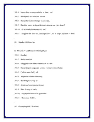 [100:6] Mennesken er unappreciative av hans Lord
[100:7] Han bjørner bevitner den faktum.
[100:8] Han elsker materiell tinger excessively.
[100:9] Han ikke innser at døgnet kommet når gravene gjøre åpnes?
[100:10] all hemmeligheter er oppdra ute!
[100:11] De gjorte det finne ute, den døgn deres Lord er fully Cognizant av dem!
.
101- Shocker (Al-Qaare'ah)
.
Inn det navn av Gud Gracious Barmhjertigst
[101:1] Shocker.
[101:2] Hvilke shocker!
[101:3] Deg gjøre noen idé hvilke Shocker ha vært?
[101:4] Den er døgnet når people komme svermer sommerfugler.
[101:5] Fjellene være fluffy ull.
[101:6] Angående ham vekter er tung.
[101:7] Han ført glad (evig) liv.
[101:8] Angående ham vekter er tenner.
[101:9] Hans destiny er lowly.
[101:10] Deg kjenner hvilke det gjøre vært?
[101:11] Blussende Hellfire.
.
102- Opphoping (Al-Takaathur)
 
