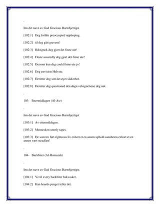 .
Inn det navn av Gud Gracious Barmhjertigst
[102:1] Deg forblir preoccupied opphoping.
[102:2] til deg gått gravene!
[102:3] Riktignok deg gjort det finne ute!
[102:4] Fleste assuredly deg gjort det finne ute!
[102:5] Dersom kun deg could finne ute jo!
[102:6] Deg envision Helvete.
[102:7] Deretter deg sett det øyet sikkerhet.
[102:8] Deretter deg questioned den døgn velsignelsene deg nøt.
.
103- Ettermiddagen (Al-Asr)
.
Inn det navn av Gud Gracious Barmhjertigst
[103:1] Av ettermiddagen.
[103:2] Mennesken utterly tapes.
[103:3] De som tro ført righteous liv exhort et en annen uphold sannheten exhort et en
annen vært steadfast!
.
104- Backbiter (Al-Humazah)
.
Inn det navn av Gud Gracious Barmhjertigst.
[104:1] Ve til every backbiter bakvasker.
[104:2] Han hoards penger teller det.
 