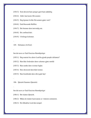 [104:3] Som dersom hans penger gjort ham udødelig.
[104:4] Aldri; han kastes Devastator.
[104:5] Deg kjenner hvilke Devastator gjøre vært?
[104:6] Gud blussende Hellfire.
[104:7] Det brenner dem innvendig ute.
[104:8] De confined deri.
[104:9] I forlenge kolonner.
.
105- Elefanten (Al-Feel)
.
Inn det navn av Gud Gracious Barmhjertigst
[105:1] Deg noterte hva deres Lord ha gjorde people elefanten?
[105:2] Han ikke forårsaker deres schemes gjøre motild
[105:3] Han sendte dem svermer fugler.
[105:4] Den showered dem hård steiner.
[105:5] Han forarbeidet dem slik tygde høy!
.
106- Quraish Stamme (Quraish)
.
Inn det navn av Gud Gracious Barmhjertigst
[106:1] Det skattes Quraish.
[106:2] Måten de skatter karavanene av vinteren sommeren.
[106:3] De tilbedelse Lord den tempel.
 