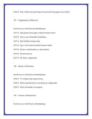 [106:4] Han er Man foret dem hunger forsynte dem betryggelse etter frykter!
.
107- Velgjørenhet (Al-Maa'oon)
.
Inn det navn av Gud Gracious Barmhjertigst
[107:1] Deg kjenner hvem gjøre virkelig forkaster troen?
[107:2] Den er man mishandler foreldreløse.
[107:3] Ikke forfektet foringa fattig
[107:4] Og ve til de iakttar kontakten bønner (Salat)
[107:5] Hvem er totalt heedless av deres bønner.
[107:6] De kun framvise
[107:7] De forbyr velgjørenhet.
.
108- Bounty (Al-Kawthar)
.
Inn det navn av Gud Gracious Barmhjertigst
[108:1] Vi velsigner deg mange bounty.
[108:2] Derfor deg bedt deres Lord (Salat) gir velgjørenhet.
[108:3] Deres motstander vært taperen.
.
109- Tvilerne (Al-Kaaferoon)
.
Inn det navn av Gud Gracious Barmhjertigst
 