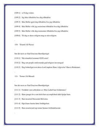 [109:1] si O deg tvilere.
[109:2] Jeg ikke tilbedelse hva deg tilbedelse
[109:3] Ikke Heller gjort deg tilbedelse hva jeg tilbedelse
[109:4] Ikke Heller ville jeg noensinne tilbedelse hva deg tilbedelse
[109:5] Ikke Heller ville deg noensinne tilbedelse hva jeg tilbedelse
[109:6] Til deg er deres religion meg er min religion.
.
110- Triumf (Al-Nassr)
.
Inn det navn av Gud Gracious Barmhjertigst
[110:1] Når triumfert kommer GUD seier!
[110:2] Deg sett people omfavnende gud religion inn trengsel
[110:3] Deg forherliget rost deres Lord implore Ham i tilgivelse! Han er Redeemer.
.
111- Torner (Al-Masad)
.
Inn det navn av Gud Gracious Barmhjertigst
[111:1] Fordømt være arbeidene av Abee Lahab han fordømmes!
[111:2] Hans penger hva som helst han accomplished aldri hjelpe ham.
[111:3] Han incurred blussende Helveten.
[111:4] Også hans hustru førte forfølgelsen.
[111:5] Hun resurrected rep torner hennes forbindelsesrør.
.
 