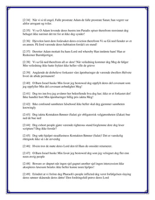[2:34] Når vi si til engel, Falle prostrate Adam de falle prostrate Satan; han vegret var
altfor arrogant og tviler.
[2:35] Vi sa O Adam levende deres hustru inn Paradis spiser therefrom storsinnet deg
behaget ikke nærmet det tre for at ikke deg synder!
[2:36] Djevelen luret dem forårsaket deres eviction therefrom Vi sa Gå ned fiender av et
en annen. På Jord værende deres habitation forråd i en stund!
[2:37] Deretter Adam mottatt fra hans Lord ord whereby Han innløste ham! Han er
Redeemer Barmhjertigst.
[2:38] Vi sa Gå ned therefrom all av dere! Når veiledning kommer deg Meg de følger
Min veiledning ikke hatte fryktet ikke heller ville de grieve
[2:39] Angående de disbelieve forkastet våre åpenbaringer de værende dwellers Helvete
hvori de abide permanent!
[2:40] O Barn Israel huske Min favør jeg bestowed deg oppfylt deres del covenant som
jeg oppfyller Min del covenant ærbødighet Meg!
[2:41] Deg tro inn hva jeg avslører her bekreftende hva deg har; ikke er et forkastet det!
Ikke handlet bort Min åpenbaringer billig pris iaktta Meg!
[2:42] Ikke confound sannheten falsehood ikke heller skal deg gjemmer sannheten
knowingly
[2:43] Deg iaktta Kontakten Bønner (Salat) gir obligatorisk velgjørenheten (Zakat) bue
ned de bue ned
[2:44] Deg exhort people gjøre værende righteous stund forglemme dere deg leser
scripture? Deg ikke forstår?
[2:45] Deg søkt hjulpet steadfastness Kontakten Bønner (Salat)! Det er vanskelig
riktignok ikke så i de ærverdig
[2:46] Hvem tror de møte deres Lord den til Ham de omsider returnerer.
[2:47] O Barn Israel huske Min favør jeg bestowed deg som jeg velsignet deg fler enn
noen øvrig people
[2:48] Beware av døgnet når ingen sjel gagnet another sjel ingen intercession ikke
aksepteres løsesum betales ikke heller kunne noen hjelpes!
[2:49] Erindret at vi frelste deg Pharaoh's people inflicted deg verst forfølgelsen slaying
deres sønner skånende deres døtre! Den fordringsfull prøve deres Lord
 