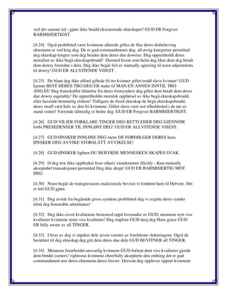 ved det samme tid - gjøre ikke brudd eksisterende ekteskaper! GUD ER Forgiver
BARMHJERTIGST.
[4:24] Også prohibited være kvinnene allerede giftes de flee deres disbelieving
ektemenn er ved krig deg. De er gud commandments deg. all øvrig kategorier permitted
deg ekteskap lengter som deg betaler dem deres due dowries. Deg opprettholdt deres
moralitet av ikke begå ekteskapsbrudd! Dermed hvem som helst deg liker dem deg betalt
dem dowry forordne i dem. Deg ikke begår feil av mutually agreeing til noen adjustments
til dowry! GUD ER ALLVITENDE VISEST.
[4:25] De blant deg ikke afford giftede fri tro kvinner giftet trodd slave kvinner! GUD
kjenne BEST DERES TRO DEG ER make til MAN EN ANNEN INNTIL TRO
ANGÅS! Deg framskaffet tillatelse fra deres formyndere deg giftet dem betalt dem deres
due dowry equitably! De opprettholdte moralsk oppførsel av ikke begå ekteskapsbrudd,
eller havende hemmelig elskere! Tidligere de freed ekteskap de begå ekteskapsbrudd,
deres straff vært halv av den fri kvinnene. Giftet slave vært sist tilholdssted i de ute av
stand ventet! Værende tålmodig er bedre deg. GUD ER Forgiver BARMHJERTIGST.
[4:26] GUD VILJER FORKLARE TINGER DEG RETTLEDER DEG GJENNOM
forbi PRESEDENSER TIL INNLØST DEG! GUD ER ALLVITENDE VISEST.
[4:27] GUD ØNSKER INNLØSE DEG mens DE FORFØLGER DERES lusts
ØNSKER DEG AVVIKE STORSLÅTT AVVIKELSE!
[4:28] GUD ØNSKER lighten DU BEBYRDE MENNESKEN SKAPES SVAK.
[4:29] O deg tror ikke oppbruket hver others' eiendommer illicitly - Kun mutually
akseptabel transaksjoner permitted Deg ikke drept! GUD ER BARMHJERTIG MOT
DEG
[4:30] Noen begår de transgressions maliciously bevisst vi fordømt ham til Helvete. Det
er lett GUD gjøre.
[4:31] Deg avstår fra begående gross syndene prohibited deg vi avgitte deres synder
tilstå deg honorable admittance!
[4:32] Deg ikke covet kvalitetene bestowed oppå hverandre av GUD; mennene nytt viss
kvaliteter kvinnene nyter viss kvaliteter! Deg implore GUD dusj deg Hans grace GUD
ER fully aware av all TINGER.
[4:33] I hver av deg vi utpeker dele arven venstre av foreldrene slektningene. Også de
beslektet til deg ekteskap deg gitt dem deres due dele GUD BEVITNER all TINGER.
[4:34] Mennene forarbeidet ansvarlig kvinnene GUD forlent dem viss kvaliteter gjorde
dem brødet earners! righteous kvinnene cheerfully aksepterte den ordning det er gud
commandment ære deres ektemenn deres fravær. Dersom deg opplever opprør kvinnene
 