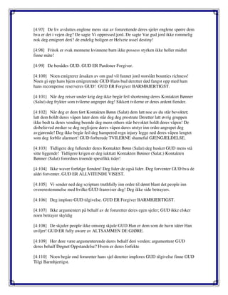 [4:97] De liv avsluttes englene mens stat av forurettende deres sjeler englene spørre dem
hva er det i vejen deg? De sagte Vi oppressed jord. De sagte Var gud jord ikke rommelig
nok deg emigrert deri? de endelig boligen er Helvete ussel destiny!
[4:98] Fritok er svak mennene kvinnene barn ikke possess styrken ikke heller midlet
finne måte!
[4:99] De benådes GUD. GUD ER Pardoner Forgiver.
[4:100] Noen emigrerer årsaken av om gud vil funnet jord storslått bounties richness!
Noen gi opp hans hjem emigrerende GUD Hans bud deretter død fangst opp med ham
hans recompense reserveres GUD! GUD ER Forgiver BARMHJERTIGST.
[4:101] Når deg reiser under krig deg ikke begår feil shortening deres Kontaktet Bønner
(Salat) deg frykter som tvilerne angrepet deg! Sikkert tvilerne er deres ardent fiender.
[4:102] Når deg er dem ført Kontakten Bønn (Salat) dem latt noe av du står bevoktet;
latt dem holdt deres våpen later dem står deg deg prostrate Deretter latt øvrig gruppen
ikke bedt ta deres vending beende deg mens others står bevoktet holdt deres våpen! De
disbelieved ønsker se deg neglisjere deres våpen deres utstyr inn ordre angrepet deg
avgjørende! Deg ikke begår feil deg hampered regn injury legge ned deres våpen lengtet
som deg forblir alarmert! GUD forberede TVILERNE shameful GJENGJELDELSE.
[4:103] Tidligere deg fullender deres Kontaktet Bønn (Salat) deg husket GUD mens stå
sitte liggende! Tidligere krigen er deg iakttatt Kontakten Bønner (Salat;) Kontakten
Bønner (Salat) forordnes troende spesifikk tider!
[4:104] Ikke waver forfølge fienden! Deg lider de også lider. Deg forventer GUD hva de
aldri forventer. GUD ER ALLVITENDE VISEST.
[4:105] Vi sender ned deg scripture truthfully inn ordre til dømt blant det people inn
overensstemmelse med hvilke GUD framviser deg! Deg ikke side betrayers.
[4:106] Deg implore GUD tilgivelse. GUD ER Forgiver BARMHJERTIGST.
[4:107] Ikke argumentert på behalf av de foruretter deres egen sjeler; GUD ikke elsker
noen betrayer skyldig
[4:108] De skjuler people ikke omsorg skjule GUD Han er dem som de havn idéer Han
uviljer! GUD ER fully aware av ALTSAMMEN DE GJØRE.
[4:109] Her dere være argumenterende deres behalf deri verden; argumentere GUD
deres behalf Døgnet Oppstandelse? Hvem er deres forfekte
[4:110] Noen begår ond foruretter hans sjel deretter implores GUD tilgivelse finne GUD
Tilgi Barmhjertigst.
 