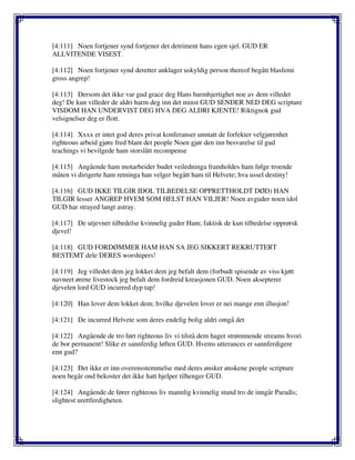 [4:111] Noen fortjener synd fortjener det detriment hans egen sjel. GUD ER
ALLVITENDE VISEST.
[4:112] Noen fortjener synd deretter anklager uskyldig person thereof begått blasfemi
gross angrep!
[4:113] Dersom det ikke var gud grace deg Hans barmhjertighet noe av dem villedet
deg! De kun villeder de aldri harm deg inn det minst GUD SENDER NED DEG scripture
VISDOM HAN UNDERVIST DEG HVA DEG ALDRI KJENTE! Riktignok gud
velsignelser deg er flott.
[4:114] Xxxx er intet god deres privat konferanser unntatt de forfekter velgjørenhet
righteous arbeid gjøre fred blant det people Noen gjør den inn besvarelse til gud
teachings vi bevilgede ham storslått recompense
[4:115] Angående ham motarbeider budet veiledninga framholdes ham følge troende
måten vi dirigerte ham retninga han velger begått ham til Helvete; hva ussel destiny!
[4:116] GUD IKKE TILGIR IDOL TILBEDELSE OPPRETTHOLDT DØD) HAN
TILGIR lesser ANGREP HVEM SOM HELST HAN VILJER! Noen avguder noen idol
GUD har strayed langt astray.
[4:117] De utjevner tilbedelse kvinnelig guder Ham; faktisk de kun tilbedelse opprørsk
djevel!
[4:118] GUD FORDØMMER HAM HAN SA JEG SIKKERT REKRUTTERT
BESTEMT dele DERES worshipers!
[4:119] Jeg villedet dem jeg lokket dem jeg befalt dem (forbudt spisende av viss kjøtt
navneet ørene livestock jeg befalt dem fordreid kreasjonen GUD. Noen aksepterer
djevelen lord GUD incurred dyp tap!
[4:120] Han lover dem lokket dem; hvilke djevelen lover er nei mange enn illusjon!
[4:121] De incurred Helvete som deres endelig bolig aldri omgå det
[4:122] Angående de tro ført righteous liv vi tilstå dem hager strømmende streams hvori
de bor permanent! Slike er sannferdig løften GUD. Hvems utterances er sannferdigere
enn gud?
[4:123] Det ikke er inn overensstemmelse med deres ønsker ønskene people scripture
noen begår ond bekoster det ikke hatt hjelper tilhenger GUD.
[4:124] Angående de fører righteous liv mannlig kvinnelig stund tro de inngår Paradis;
slightest urettferdigheten.
 