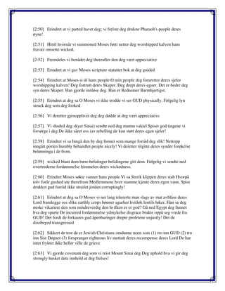 [2:50] Erindret at vi parted havet deg; vi frelste deg drukne Pharaoh's people deres
øyne!
[2:51] Hittil hvornår vi summoned Moses førti netter deg worshipped kalven hans
fravær omsette wicked.
[2:52] Fremdeles vi benådet deg thereafter den deg vært appreciative
[2:53] Erindret at vi gav Moses scripture statuttet bok at deg guided
[2:54] Erindret at Moses si til hans people O min people deg foruretter deres sjeler
worshipping kalven! Deg fortrutt deres Skaper. Deg drept deres egoer. Det er bedre deg
syn deres Skaper. Han gjorde innløse deg. Han er Redeemer Barmhjertigst.
[2:55] Erindret at deg sa O Moses vi ikke trodde vi ser GUD physically. Følgelig lyn
struck deg som deg looked
[2:56] Vi deretter gjenopplivet deg deg dødde at deg vært appreciative
[2:57] Vi shaded deg skyer Sinai) sendte ned deg manna vaktel Spiser god tingene vi
forsørge i deg De ikke såret oss (av rebelling de kun støtt deres egen sjeler!
[2:58] Erindret vi sa Inngå den by deg funnet som mange forråd deg slik! Nettopp
inngått porten humbly behandlet people nicely! Vi deretter tilgitte deres synder forøkelse
belønninga i de from.
[2:59] wicked blant dem bære befalinger befalingene gitt dem. Følgelig vi sendte ned
overtrederne fordømmelse himmelen deres wickedness.
[2:60] Erindret Moses søkte vanner hans people Vi sa Streik klippen deres stab Hvorpå
tolv forår gushed ute therefrom Medlemmene hver stamme kjente deres egen vann. Spist
drukket gud forråd ikke streifet jorden corruptingly!
[2:61] Erindret at deg sa O Moses vi nei lang tolererte man slags av mat avblåse deres
Lord framlegge oss slike earthly crops bønner agurker hvitløk lentils løker. Han sa deg
ønske vikariere den som mindreverdig den hvilken er er god? Gå ned Egypt deg funnet
hva deg spurte De incurred fordømmelse ydmykelse disgrace brakte oppå seg vrede fra
GUD! Det fordi de forkastes gud åpenbaringer drepte profetene unjustly! Det de
disobeyed transgressed
[2:62] Sikkert de tror de er Jewish Christians omdanne noen som (1) tro inn GUD (2) tro
inn Sist Døgnet (3) forspranger righteous liv mottatt deres recompense deres Lord De har
intet fryktet ikke heller ville de grieve
[2:63] Vi gjorde covenant deg som vi reist Mount Sinai deg Deg uphold hva vi gir deg
strongly husket dets innhold at deg frelses!
 