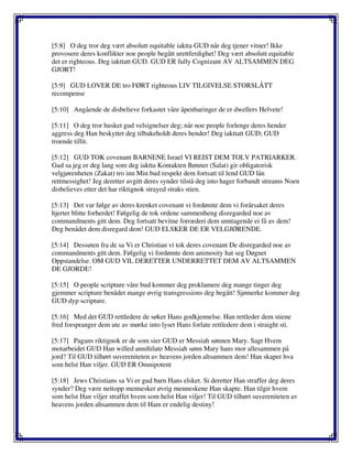 [5:8] O deg tror deg vært absolutt equitable iaktta GUD når deg tjener vitner! Ikke
provosere deres konflikter noe people begått urettferdighet! Deg vært absolutt equitable
det er righteous. Deg iakttatt GUD. GUD ER fully Cognizant AV ALTSAMMEN DEG
GJORT!
[5:9] GUD LOVER DE tro FØRT righteous LIV TILGIVELSE STORSLÅTT
recompense
[5:10] Angående de disbelieve forkastet våre åpenbaringer de er dwellers Helvete!
[5:11] O deg tror husket gud velsignelser deg; når noe people forlenge deres hender
aggress deg Han beskyttet deg tilbakeholdt deres hender! Deg iakttatt GUD; GUD
troende tillit.
[5:12] GUD TOK covenant BARNENE Israel VI REIST DEM TOLV PATRIARKER.
Gud sa jeg er deg lang som deg iaktta Kontakten Bønner (Salat) gir obligatorisk
velgjørenheten (Zakat) tro inn Min bud respekt dem fortsatt til lend GUD lån
rettmessighet! Jeg deretter avgitt deres synder tilstå deg into hager forbandt streams Noen
disbelieves etter det har riktignok strayed straks stien.
[5:13] Det var følge av deres krenket covenant vi fordømte dem vi forårsaket deres
hjerter blitte forherdet! Følgelig de tok ordene sammenheng disregarded noe av
commandments gitt dem. Deg fortsatt bevitne forræderi dem unntagende ei få av dem!
Deg benådet dem disregard dem! GUD ELSKER DE ER VELGJØRENDE.
[5:14] Dessuten fra de sa Vi er Christian vi tok deres covenant De disregarded noe av
commandments gitt dem. Følgelig vi fordømte dem animosity hat seg Døgnet
Oppstandelse. OM GUD VIL DERETTER UNDERRETTET DEM AV ALTSAMMEN
DE GJORDE!
[5:15] O people scripture våre bud kommer deg proklamere deg mange tinger deg
gjemmer scripture benådet mange øvrig transgressions deg begått! Sjømerke kommer deg
GUD dyp scripture.
[5:16] Med det GUD rettledere de søker Hans godkjennelse. Han rettleder dem stiene
fred forspranger dem ute av mørke into lyset Hans forlate rettledere dem i straight sti.
[5:17] Pagans riktignok er de som sier GUD er Messiah sønnen Mary. Sagt Hvem
motarbeidet GUD Han willed annihilate Messiah sønn Mary hans mor allesammen på
jord? Til GUD tilhørt suvereniteten av heavens jorden altsammen dem! Han skaper hva
som helst Han viljer. GUD ER Omnipotent
[5:18] Jews Christians sa Vi er gud barn Hans elsket. Si deretter Han straffer deg deres
synder? Deg være nettopp mennesker øvrig menneskene Han skapte. Han tilgir hvem
som helst Han viljer straffet hvem som helst Han viljer! Til GUD tilhørt suvereniteten av
heavens jorden altsammen dem til Ham er endelig destiny!
 