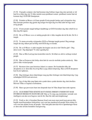 [5:19] O people scripture våre bud kommer deg forklare tinger deg etter periode av tid
bud for at ikke deg sier Vi ikke mottok noen predikant warner. predikant warner hatt nå
kommet deg! GUD ER Omnipotent
[5:20] Erindret at Moses si til hans people O min people husker gud velsignelser deg
Han fastsatte profeter deg gjorde deg konger bevilget deg hva Han aldri bevilge noen
øvrig people
[5:21] O min people inngår helligst ilandbringe at GUD forordner deg ikke rebell for at
ikke deg blir tapere.
[5:22] De sa O Moses xxxx er mektig people det vi ikke inngåtte det de får det. De få vi
inngår.
[5:23] To menn ærverdig velsignedes GUD sa Nettopp inngått porten! Deg nettopp
inngår det deg sikkert prevail Deg stolt GUD deg er troende.
[5:24] De sa O Moses vi aldri inngåtte det lengtet som de er det! Derfor gått! - Deg
deres Lord - Og utkjempet! Vi sitter egentlig her.
[5:25] Han sa Min Lord jeg kun kontrollert min br. Så tillatt oss delvis selskap wicked
people
[5:26] Han sa Fremover det forbys dem førti år som de streifede jorden aimlessly. Ikke
grieve slike wicked people
[5:27] Resiterer dem sann historien Adam's to sønner. De forarbeidet tilby det
akseptertes et av dem ikke fra øvrig Han sa jeg sikkert drept deg. Han sa GUD aksepterer
kun fra de righteous.
[5:28] Deg forlenger deres hånd dreper meg jeg ikke forlenger min hånd drept deg. I jeg
ærbødighet GUD Lord universet.
[5:29] Jeg vil deg ikke meg bjørn min syndet deres syndet deretter deg slutt dwellers
Helvete! Slike er requital overtrederne.
[5:30] Hans ego provosere ham into drepende hans br! Han drepte ham ende taperne.
[5:31] GUD DERETTER SENDTE RAVN RISSE JORDEN UNDERVIST HAM
HVORDAN BEGRAVE HANS BR LIK! Han sa Ve meg; jeg mislykekte værende som
intelligent som den ravn begrave min br lik. Han ble ridd samvittighetsnag!
[5:32] Fordi av det vi forordnet Barnene Israel som noen man mord noen person ikke
begikk mord horrendous forbrytelser vært som han murdered all people Noen skåner liv
vært som han skånte livene all people Våre bud gikk dem klar bevis åpenbaringer fleste
av dem etter all den fremdeles transgressing.
 