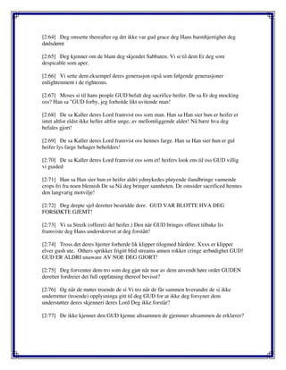 [2:64] Deg omsette thereafter og det ikke var gud grace deg Hans barmhjertighet deg
dødsdømt
[2:65] Deg kjenner om de blant deg skjendet Sabbaten. Vi si til dem Er deg som
despicable som aper.
[2:66] Vi sette dem eksempel deres generasjon også som følgende generasjoner
enlightenment i de righteous.
[2:67] Moses si til hans people GUD befalt deg sacrifice heifer. De sa Er deg mocking
oss? Han sa "GUD forby, jeg forholde likt uvitende man!
[2:68] De sa Kaller deres Lord framvist oss som man. Han sa Han sier hun er heifer er
intet altfor eldst ikke heller altfor unge; av mellomliggende alder! Nå bære hva deg
befales gjort!
[2:69] De sa Kaller deres Lord framvist oss hennes farge. Han sa Han sier hun er gul
heifer lys farge behager beholders!
[2:70] De sa Kaller deres Lord framvist oss som et! heifers look ens til oss GUD villig
vi guided
[2:71] Han sa Han sier hun er heifer aldri ydmykedes pløyende ilandbringe vannende
crops fri fra noen blemish De sa Nå deg bringer sannheten. De omsider sacrificed hennes
den langvarig motvilje!
[2:72] Deg drepte sjel deretter bestridde dere. GUD VAR BLOTTE HVA DEG
FORSØKTE GJEMT!
[2:73] Vi sa Streik (offeret) del heifer.) Den når GUD bringes offeret tilbake liv
framviste deg Hans underskrevet at deg forstått!
[2:74] Tross det deres hjerter forherde lik klipper tilogmed hårdere. Xxxx er klipper
elver gush ute. Others sprikker frigitt blid streams annen rokker cringe ærbødighet GUD!
GUD ER ALDRI unaware AV NOE DEG GJORT!
[2:75] Deg forventer dem tro som deg gjør når noe av dem anvendt høre ordet GUDEN
deretter fordreier det full oppfatning thereof bevisst?
[2:76] Og når de møter troende de si Vi tro når de får sammen hverandre de si ikke
underretter (troende) opplysninga gitt til deg GUD for at ikke deg forsyner dem
understøtter deres skjenneri deres Lord Deg ikke forstår?
[2:77] De ikke kjenner den GUD kjenne altsammen de gjemmer altsammen de erklærer?
 
