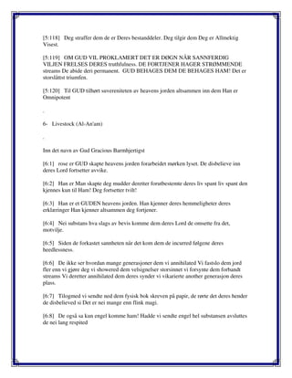 [5:118] Deg straffer dem de er Deres bestanddeler. Deg tilgir dem Deg er Allmektig
Visest.
[5:119] OM GUD VIL PROKLAMERT DET ER DØGN NÅR SANNFERDIG
VILJEN FRELSES DERES truthfulness. DE FORTJENER HAGER STRØMMENDE
streams De abide deri permanent. GUD BEHAGES DEM DE BEHAGES HAM! Det er
storslåttst triumfen.
[5:120] Til GUD tilhørt suvereniteten av heavens jorden altsammen inn dem Han er
Omnipotent
.
6- Livestock (Al-An'am)
.
Inn det navn av Gud Gracious Barmhjertigst
[6:1] rose er GUD skapte heavens jorden forarbeidet mørken lyset. De disbelieve inn
deres Lord fortsetter avvike.
[6:2] Han er Man skapte deg mudder deretter forutbestemte deres liv spant liv spant den
kjennes kun til Ham! Deg fortsetter tvilt!
[6:3] Han er et GUDEN heavens jorden. Han kjenner deres hemmeligheter deres
erklæringer Han kjenner altsammen deg fortjener.
[6:4] Nei substans hva slags av bevis komme dem deres Lord de omsette fra det,
motvilje.
[6:5] Siden de forkastet sannheten når det kom dem de incurred følgene deres
heedlessness.
[6:6] De ikke ser hvordan mange generasjoner dem vi annihilated Vi fastslo dem jord
fler enn vi gjøre deg vi showered dem velsignelser storsinnet vi forsynte dem forbandt
streams Vi deretter annihilated dem deres synder vi vikarierte another generasjon deres
plass.
[6:7] Tilogmed vi sendte ned dem fysisk bok skreven på papir, de rørte det deres hender
de disbelieved si Det er nei mange enn flink magi.
[6:8] De også sa kun engel komme ham! Hadde vi sendte engel hel substansen avsluttes
de nei lang respited
 