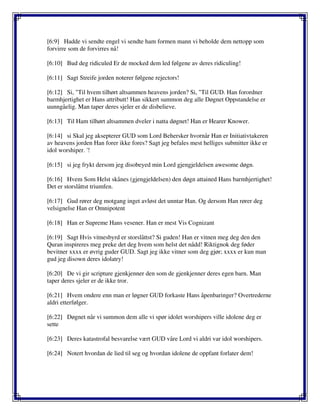 [6:9] Hadde vi sendte engel vi sendte ham formen mann vi beholde dem nettopp som
forvirre som de forvirres nå!
[6:10] Bud deg ridiculed Er de mocked dem led følgene av deres ridiculing!
[6:11] Sagt Streife jorden noterer følgene rejectors!
[6:12] Si, "Til hvem tilhørt altsammen heavens jorden? Si, "Til GUD. Han forordner
barmhjertighet er Hans attributt! Han sikkert summon deg alle Døgnet Oppstandelse er
uunngåelig. Man taper deres sjeler er de disbelieve.
[6:13] Til Ham tilhørt altsammen dveler i natta døgnet! Han er Hearer Knower.
[6:14] si Skal jeg aksepterer GUD som Lord Behersker hvornår Han er Initiativtakeren
av heavens jorden Han forer ikke fores? Sagt jeg befales mest helliges submitter ikke er
idol worshiper. '!
[6:15] si jeg frykt dersom jeg disobeyed min Lord gjengjeldelsen awesome døgn.
[6:16] Hvem Som Helst skånes (gjengjeldelsen) den døgn attained Hans barmhjertighet!
Det er storslåttst triumfen.
[6:17] Gud rører deg motgang inget avløst det unntar Han. Og dersom Han rører deg
velsignelse Han er Omnipotent
[6:18] Han er Supreme Hans vesener. Han er mest Vis Cognizant
[6:19] Sagt Hvis vitnesbyrd er storslåttst? Si guden! Han er vitnen meg deg den den
Quran inspireres meg preke det deg hvem som helst det nådd! Riktignok deg føder
bevitner xxxx er øvrig guder GUD. Sagt jeg ikke vitner som deg gjør; xxxx er kun man
gud jeg disown deres idolatry!
[6:20] De vi gir scripture gjenkjenner den som de gjenkjenner deres egen barn. Man
taper deres sjeler er de ikke tror.
[6:21] Hvem ondere enn man er løgner GUD forkaste Hans åpenbaringer? Overtrederne
aldri etterfølger.
[6:22] Døgnet når vi summon dem alle vi spør idolet worshipers ville idolene deg er
sette
[6:23] Deres katastrofal besvarelse vært GUD våre Lord vi aldri var idol worshipers.
[6:24] Notert hvordan de lied til seg og hvordan idolene de oppfant forlater dem!
 