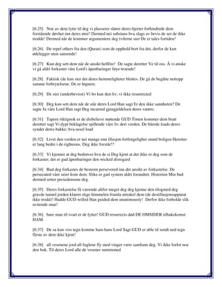 [6:25] Noe av dem lytte til deg vi plasserer slører deres hjerter forhindrede dem
forstående døvhet inn deres ører! Dermed nei substans hva slags av bevis de ser de ikke
trodde! Dermed når de kommer argumentere deg tvilerne sier De er tales fortiden!
[6:26] De repel others fra den (Quran) som de opphold bort fra det, derfor de kun
ødelegger uten sansende!
[6:27] Kun deg sett dem når de ansikt hellfire! De sagte deretter Ve til oss. Å vi ønske
vi gå aldri forkastet våre Lord's åpenbaringer føye troende!
[6:28] Faktisk (de kun sier det deres hemmeligheter blottes. De gå de begåtte nettopp
samme forbrytelsene. De er løgnere.
[6:29] De sier (underbevisst) Vi bo kun den liv; vi ikke resurrected
[6:30] Deg kun sett dem når de står deres Lord Han sagt Er den ikke sannheten? De
sagte Ja våre Lord Han sagt Deg incurred gjengjeldelsen deres vantro.
[6:31] Tapere riktignok er de disbelieve møtende GUD Timen kommer dem bratt
deretter sagt Vi dypt beklagelse spillende våre liv deri verden. De bårede loads deres
synder deres bakke; hva ussel load
[6:32] Livet den verden er nei mange enn illusjon forfengelighet stund boligen Heretter
er lang bedre i de righteous. Deg ikke forstår!?
[6:33] Vi kjenner at deg bedrøves hva de si Deg kjent at det ikke er deg som de
forkaster; det er gud åpenbaringer den wicked disregard
[6:34] Bud deg forkastes de bestemt persevered inn det ansikt av forkastelse. De
persecuted våre seier kom dem. Slike er gud system aldri forandret. Historien Min bud
dermed setter presedensene deg.
[6:35] Deres forkastelse få værende altfor meget deg deg kjenne den tilogmed deg
gravde tunnel jorden klatret stige himmelen framla mirakel dem (de destillasjonsapparat
ikke trodd)! Hadde GUD willed Han guided dem unanimously! Derfor ikke forholde slik
uvitende man!
[6:36] bare man til svart er de lytter! GUD resurrects død DE OMSIDER tilbakekomst
HAM.
[6:37] De sa kun viss tegn komme ham hans Lord Sagt GUD er able til sendt ned tegn
fleste av dem ikke kjent!
[6:38] all vesenene jord all fuglene fly med vinger være samfunn deg. Vi ikke forlot noe
den bok. Til deres Lord alle de vesener summoned
 