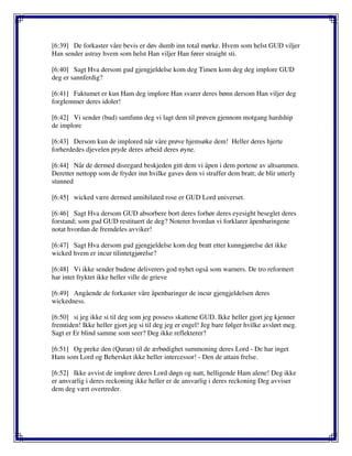 [6:39] De forkaster våre bevis er døv dumb inn total mørke. Hvem som helst GUD viljer
Han sender astray hvem som helst Han viljer Han fører straight sti.
[6:40] Sagt Hva dersom gud gjengjeldelse kom deg Timen kom deg deg implore GUD
deg er sannferdig?
[6:41] Faktumet er kun Ham deg implore Han svarer deres bønn dersom Han viljer deg
forglemmer deres idoler!
[6:42] Vi sender (bud) samfunn deg vi lagt dem til prøven gjennom motgang hardship
de implore
[6:43] Dersom kun de implored når våre prøve hjemsøke dem! Heller deres hjerte
forherdedes djevelen pryde deres arbeid deres øyne.
[6:44] Når de dermed disregard beskjeden gitt dem vi åpen i dem portene av altsammen.
Deretter nettopp som de fryder inn hvilke gaves dem vi straffer dem bratt; de blir utterly
stunned
[6:45] wicked være dermed annihilated rose er GUD Lord universet.
[6:46] Sagt Hva dersom GUD absorbere bort deres forhør deres eyesight beseglet deres
forstand; som gud GUD restituert de deg? Noterer hvordan vi forklarer åpenbaringene
notat hvordan de fremdeles avviker!
[6:47] Sagt Hva dersom gud gjengjeldelse kom deg bratt etter kunngjørelse det ikke
wicked hvem er incur tilintetgjørelse?
[6:48] Vi ikke sender budene deliverers god nyhet også som warners. De tro reformert
har intet fryktet ikke heller ville de grieve
[6:49] Angående de forkaster våre åpenbaringer de incur gjengjeldelsen deres
wickedness.
[6:50] si jeg ikke si til deg som jeg possess skattene GUD. Ikke heller gjort jeg kjenner
fremtiden! Ikke heller gjort jeg si til deg jeg er engel! Jeg bare følger hvilke avslørt meg.
Sagt er Er blind samme som seer? Deg ikke reflekterer?
[6:51] Og preke den (Quran) til de ærbødighet summoning deres Lord - De har inget
Ham som Lord og Behersket ikke heller intercessor! - Den de attain frelse.
[6:52] Ikke avvist de implore deres Lord døgn og natt, helligende Ham alene! Deg ikke
er ansvarlig i deres reckoning ikke heller er de ansvarlig i deres reckoning Deg avviser
dem deg vært overtreder.
 