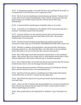 [6:53] Vi dermed prøve people av hverandre latt dem sagt (mockingly) Er de people oss
velsignede GUD? er Er GUD ikke aware av appreciative man?
[6:54] Når de tro inn våre åpenbaringer kommer deg deg sagt Salmun ‘Alaykum (Fred
er deg). Deres Lord forordner barmhjertighet er Hans attributt. Dermed noen blant deg
begår transgression uvitenhet fortryte thereafter reformert deretter Han Tilgir
Barmhjertigst!
[6:55] Vi dermed forklarer åpenbaringene framholder måtene av de wicked.
[6:56] si jeg forbys fra worshipping hva deg tilbedelse GUD. Sagt jeg ikke fulgt deres
meninger! Annerledes jeg gått astray ikke guided
[6:57] si jeg har solid bevis fra min Lord deg forkaster det! Jeg ikke kontrollerer
gjengjeldelsen deg utfordrer meg brakt! Dom tilhører GUD alene. Han narrates
sannheten Han er best dommeren.
[6:58] Sagt Dersom jeg kontrollerte gjengjeldelsen deg utfordrer meg brakt hel
substansen avsluttes lenge ago! GUD kjenne TILFREDSSTILLENDE SOM wicked være
[6:59] Med Ham er nøkklene all hemmeligheter; inget kjent dem Han! Han kjenner
altsammen på land havet. Ikke blad faller Hans viten. Ikke heller er der korn dybdene
jorden. Ikke heller er der noe våt tørret den ikke registreres dyp registrere
[6:60] Han er Man legger deg til død natta kjenne tilogmed minst av deres handlinger
døgnet. Han resurrects deg every morgen deres liv spant oppfylles deretter Ham er deres
ultimate tilbakekomst. Han deretter underrettet deg av altsammen deg gjorde.
[6:61] Han er Supreme Hans vesener Han fastsetter bevoktet beskyttet deg! Når fastsette
tid død kommer noen av dere våre bud legger ham død omgående.
[6:62] Deretter allesammen returneres GUD deres rettmessig Lord Beherske Absolutt
Han er ultimate dommeren; Han er mest nøyaktig Reckoner.
[6:63] Sagt Hvem frelst deg mørken av ilandbringe havet? Deg implore Ham høylytt
secretly Han frelser oss den tid vi værende eternally appreciative
[6:64] Sagt GUD frelser deg den tid, øvrig tid også deretter deg destillasjonsapparat
sette idoler Ham!
[6:65] si Han er jo able til skjenket oppå deg gjengjeldelse fra over deg fra beneath deres
føtter! Han delt deg faksjoner hatt deg smaker hver others' tyranni! Notert hvordan vi
forklarer åpenbaringene de forståtte!
[6:66] Deres people forkaster den tilogmed det er sannheten. si jeg er formynder over
deg.
 