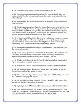 [6:67] Every spådom her kommet passert deg ville sikkert finne ute!
[6:68] Dersom deg ser de mock våre åpenbaringer deg unnveket dem de delve into
another subjekt. Djevelen forårsaker deg forglemt deretter deg husket gjøre ikke sittet
slike ond people
[6:69] righteous være ikke ansvarlig utterances av de people det hjulpet påminte dem;
kanskje de frelses.
[6:70] Deg disregard de tar deres religion inn forfengelig som vært sosial funksjon totalt
absorberes deri worldly liv! Påmint den (Quran) for at ikke sjel lidt følgene dets ond
inntekter! Det har inget GUD Lord og Behersket ikke heller intercessor! Det tilby noen
slags av løsesum det ikke aksepteres! De lider følgene ond arbeidene de fortjener; de
incurred hellish drinker smertefull gjengjeldelse deres vantro.
[6:71] si vi implore GUD Skal hvilke ikke possesses makt gavnet oss såret oss omsette
våre hæler GUD guided oss? Deretter vi føyde de possessed djevlene yteet utterly
forvirre stund deres venner forsøker frelst dem ‘Opphold oss straks stien ' Sier gud
veiledning er straks veiledninga! Vi befales forebrakt Lord universet!
[6:72] Til iaktta Kontakten Bønner (Salat) til ærbødighet Ham - Han er Et forut hvem
deg summoned reckoning
[6:73] Han er Man skapte heavens jorden truthfully. Nårsomhelst Han sier Er det vært!
Hans ord er absolutt sannheten. all suverenitet tilhører Ham døgnet hornet blåses!
Knower av all hemmeligheter erklæringer Han er mest Vis Cognizant
[6:74] Erindret at Abraham si til hans far Azar Hvordan deg tilbedelse statuer guder?
Jeg ser den deg deres people går langt astray.
[6:75] Vi framviste Abraham vidundrene av heavens jorden velsignet ham sikkerhet:
[6:76] Når natta falle han sag skinne planet. Maybe det er min Lord han sa. Når det
forsvant han sa jeg ikke liker (guder) forsvinner.
[6:77] Når han så månen stigende han sa Maybe det er min Lord Når det forsvant han sa
min Lord rettleder meg jeg vært strayers.
[6:78] Når han så solen stigende han sa Det vært min Lord Det er størst. når det setter
han sa O min people jeg denounce deres idolatry.
[6:79] Jeg helliger absolutt Man initiated heavens jorden; jeg aldri vært idol worshiper.
[6:80] Hans people argumentere ham. Han sa Gjøre deg argumenterer meg GUD Han
guided meg? Jeg ikke har fryktet av idolene deg sette Intet hendt meg hvis ikke min Lord
viljer det. Min Lord's viten encompasses all tinger. Deg ikke tar heed
 