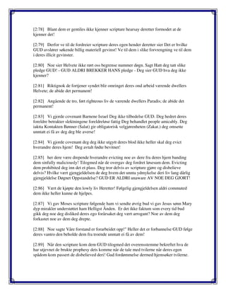 [2:78] Blant dem er gentiles ikke kjenner scripture hearsay deretter formodet at de
kjenner det!
[2:79] Derfor ve til de fordreier scripture deres egen hender deretter sier Det er hvilke
GUD avslører søkende billig materiell gevinst! Ve til dem i slike forvrengning ve til dem
i deres illicit gevinster.
[2:80] Noe sier Helvete ikke rørt oss begrense nummer døgn. Sagt Hatt deg tatt slike
pledge GUD! - GUD ALDRI BREKKER HANS pledge - Deg sier GUD hva deg ikke
kjenner?
[2:81] Riktignok de fortjener syndet blir omringet deres ond arbeid værende dwellers
Helvete; de abide det permanent!
[2:82] Angående de tro, ført righteous liv de værende dwellers Paradis; de abide det
permanent!
[2:83] Vi gjorde covenant Barnene Israel Deg ikke tilbedelse GUD. Deg hedret deres
foreldre betrakter slektningene foreldreløse fattig Deg behandlet people amicably. Deg
iaktta Kontakten Bønner (Salat) gir obligatorisk velgjørenheten (Zakat.) deg omsette
unntatt ei få av deg deg ble averse!
[2:84] Vi gjorde covenant deg deg ikke utgytt deres blod ikke heller skal deg evict
hverandre deres hjem! Deg avtalt fødte bevitnet!
[2:85] her dere være drepende hverandre evicting noe av dere fra deres hjem banding
dem sinfully maliciously! Tilogmed når de overgav deg fordret løsesum dem. Evicting
dem prohibited deg inn det et plass. Deg tror delvis av scripture gjøre og disbelieve
delvis? Hvilke vært gjengjeldelsen de deg hvem det unnta ydmykelse deri liv lang dårlig
gjengjeldelse Døgnet Oppstandelse? GUD ER ALDRI unaware AV NOE DEG GJORT!
[2:86] Vært de kjøpte den lowly liv Heretter! Følgelig gjengjeldelsen aldri commuted
dem ikke heller kunne de hjelpes.
[2:87] Vi gav Moses scripture følgende ham vi sendte øvrig bud vi gav Jesus sønn Mary
dyp mirakler understøttet ham Helligst Ånden. Er det ikke faktum som every tid bud
gikk deg noe deg disliked deres ego forårsaket deg vært arrogant? Noe av dem deg
forkastet noe av dem deg drepte.
[2:88] Noe sagte Våre forstand er forarbeidet opp!" Heller det er forbannelse GUD følge
deres vantro den beholde dem fra troende unntatt ei få av dem!
[2:89] Når den scripture kom dem GUD tilogmed det overensstemme bekreftet hva de
har utjevnet de brukte prophesy dets komme når de tale med tvilerne når deres egen
spådom kom passert de disbelieved deri! Gud fordømmelse dermed hjemsøker tvilerne.
 