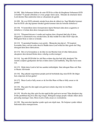 [6:108] Ikke forbanneet idolene de sette GUD for at ikke de blaspheme forbanneet GUD
uvitenhet! Vi pryder arbeidene av every grupp i deres øyne. Omsider de returnerer deres
Lord deretter Han underretter dem av altsammen de gjorde.
[6:109] De svor GUD solemnly mirakel kom dem de sikkert tro. Sagt Mirakler kommer
kun fra GUD. alle deg kjenner mirakel gjorde kommer dem de fortsette disbelieve!
[6:110] Vi kontrollerer deres forstand deres hjerte Dermed siden deres avgjørelse er
disbelieve vi forlate dem deres transgressions klønet.
[6:111] Tilogmed dersom vi sendte ned englene dem; tilogmed død eike til dem;
tilogmed vi summoned every mirakel dem; de ikke trodde hvis ikke GUD viljer det.
Riktignok fleste av dem er uvitende.
[6:112] Vi permitted fiendene every profet - Menneske jinn djevel - Til inspirert
hverandre fancy ord inn ordre deceive Hadde deres Lord willed de ikke gjorte det! Deg
disregard dem deres fabrications.
[6:113] Det er la forstandene av de ikke tro inn Heretter lytte til slike fabrications
aksepterer dem dermed blottet deres virkelig overbevisninger!
[6:114] Jeg søkt GUD kilde lov når Han avslører deg den bok fully detaljerte? De
mottok scripture gjenkjenner det har avsløres deres Lord truthfully. Deg ikke havn noen
tvil.
[6:115] Ordet deres Lord er hel inn sannhet rettferdighet Intet abrogate Hans ord. Han
er Hearer Allvitende
[6:116] Deg adlyder majoriteten people jord de bortledede deg stien GUD. De følger
kun conjecture de kun gjetter!
[6:117] Deres Lord er fully aware av de forviller Hans sti Han er fully aware av de
guided
[6:118] Deg spist fra den oppå som gud navn uttales deg truly tro inn Hans
åpenbaringer!
[6:119] Hvorfor deg ikke spist fra den oppå hvilke gud navn nevnes? Han detaljerer deg
hvilke prohibited deg hvis ikke deg tvinges. Riktignok mange people villeder others deres
personlig meninger viten. Deres Lord er fully aware av overtrederne.
[6:120] Deg unnveket åpenbar synder også som skjult man. De fortjener synder sikkert
bekostede deres transgressions.
 