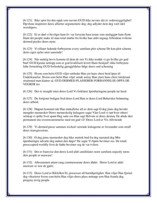 [6:121] Ikke spist fra den oppå som navnet GUD ikke nevnes det er vederstyggelighet!
Djevlene inspirerer deres allierter argumentere deg; deg adlyder dem deg vært idol
worshipers.
[6:122] Et er død vi bevilget ham liv var forsynte ham tenne som muliggjør ham flytte
blant det people make til man total mørke fra hvilke han aldri utgang Arbeidene tvilerne
dermed prydes deres øyne.
[6:123] Vi tillater ledende forbryterne every samfunn plot scheme De kun plot scheme
deres egen sjeler uten sansende!
[6:124] Når mektig bevis komme til dem de sier Vi ikke trodde vi gis hvilke gis gud
bud! GUD kjenne nettopp som er god kvalifisert levert Hans beskjed! slike forbrytere
lidte fornedring GUD forferdelig gjengjeldelse følge deres ond scheming
[6:125] Hvem som helst GUD viljer rettleder Han yte hans chest bred åpen til
Underkastelse. Hvem som helst Han viljer sende astray Han yteer hans chest intolerant
straitened man klatrer så. GUD DERMED PLASSERER FORBANNELSE OPPÅ DE
VEGRER tro.
[6:126] Det er straight stien deres Lord Vi forklarer åpenbaringene people tar heed
[6:127] De fortjener boligen fred deres Lord Han er deres Lord Behersker belønning
deres arbeid.
[6:128] Døgnet kommet når Han innkallelse all av dem sagt O deg jinns deg hevder
mengder mennesker Deres menneskelig ledsagere sagte Våre Lord vi nøt hver others'
selskap vi spilte livet spant Deg satte oss Han sagt Helvete er deres destiny De abide deri
permanent inn overensstemmelse med om gud vil! Deres Lord er Vis Allvitende
[6:129] Vi dermed passe sammen wicked værende ledsagerne av hverandre som straff
deres transgressions.
[6:130] O deg jinns mennesker deg ikke mottok bud fra deg narrated deg Min
åpenbaringer advarte deg møten den døgn? De sagte Vi bjørn bevitner oss. De totalt
preoccupied worldly livet de fødte bevitner seg de var tvilere.
[6:131] Det er framvise den deres Lord aldri annihilates noen samfunn unjustly mens
dets people er unaware!
[6:132] Allesammen attain rang commensurate deres dåder. Deres Lord er aldri
unaware av noe de gjøre.
[6:133] Deres Lord er Rikfolket Et; possessor all barmhjertighet. Han viljer Han fjernet
deg vikarierer hvem som helst Han viljer deres plass nettopp som Han framla deg
progeny øvrig people
 