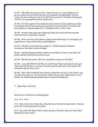 [6:157] Ikke heller kunne deg sier kun scripture komme oss vi god guided enn de.
proven scripture har nå kommet deg deres Lord sjømerke barmhjertighet! Nå hvem
ondere enn man er forkaster de bevis fra GUD disregards dem? Vi begåtte de disregard
våre bevis verst gjengjeldelsen deres heedlessness.
[6:158] De vente englene er kommede dem deres Lord noe fysisk manifestasjon deres
Lord Døgnet det ikke hender sjel gjort det gode fra troende det ikke tro forut den, ikke
høstet godene tro ledende righteous liv! si Beholde vente; vi altfor venter.
[6:159] De deler sekter gjøre ikke tilhørt deg! Deres dom hviler GUD deretter Han
underrettet dem av altsammen de gjorde.
[6:160] Hvem som helst gjort righteous arbeid mottar belønninga ti et som begått synd
requited kun et! Ingen lider slightest urettferdigheten.
[6:161] Sagt Min Lord guided meg straight sti! - Perfekt religionen Abraham
monotheism. Han aldri var idol worshiper.
[6:162] Sagt Min Kontaktet Bønner (Salat) min tilbedelse øvd min liv min død er all
hellige absolutt til GUD alene Lord universet!
[6:163] Han ikke har partner. Det er hva jeg befales tro jeg er et forebrakt!
[6:164] si jeg søkt GUD lord når Han er Lord all tinger? Ingen sjel goder fra dets egen
arbeid inget født byrden av en annen! Omsider deg returnerer deres Lord deretter Han
underretter deg alle deres tvister.
[6:165] Han er Man forarbeidet deg inheritors jorden Han reist noe av dere others i rang
inn ordre prøve deg inn overensstemmelse med hva Han gir deg! Sikkert deres Lord er
effektiv inn fullbyrdende gjengjeldelse Han er Forgiver Barmhjertigst!
.
7- Skjærsilden (Al-A'araf)
.
Inn det navn av Gud Gracious Barmhjertigst
[7:1] Ei. L. M. S.
[7:2] Den scripture har avsløres deg - Deg ikke havn tviler det inn deres hjerte - Den deg
advart det forsørget påminnelse troende!
[7:3] Deg skulle alle følger hvilke avsløres deg deres Lord ikke fulgt noen idoler Ham!
Sjeldent gjort deg tar heed
 