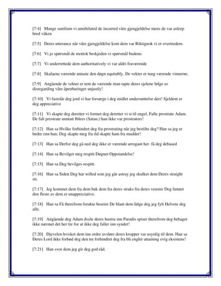 [7:4] Mange samfunn vi annihilated de incurred våre gjengjeldelse mens de var asleep
bred våken
[7:5] Deres utterance når våre gjengjeldelse kom dem var Riktignok vi er overtredere.
[7:6] Vi jo spørsmål de mottok beskjeden vi spørsmål budene.
[7:7] Vi underrettede dem authoritatively vi var aldri fraværende
[7:8] Skalaene værende antaste den døgn equitably. De vekter er tung værende vinnerne.
[7:9] Angående de vekter er tent de værende man tapte deres sjelene følge av
disregarding våre åpenbaringer unjustly!
[7:10] Vi fastslår deg jord vi har forsørge i deg midlet understøttelse deri! Sjeldent er
deg appreciative
[7:11] Vi skapte deg deretter vi formet deg deretter vi si til engel, Falle prostrate Adam.
De falt prostrate unntatt Iblees (Satan;) han ikke var prostrators!
[7:12] Han sa Hvilke forhindret deg fra prostrating når jeg bestilte deg? Han sa jeg er
bedre enn han; Deg skapte meg fra ild skapte ham fra mudder!
[7:13] Han sa Derfor deg gå ned deg ikke er værende arrogant her. få deg debased
[7:14] Han sa Bevilget meg respitt Døgnet Oppstandelse!
[7:15] Han sa Deg bevilges respitt.
[7:16] Han sa Siden Deg har willed som jeg går astray jeg skulket dem Deres straight
sti.
[7:17] Jeg kommet dem fra dem bak dem fra deres straks fra deres venstre Deg funnet
den fleste av dem er unappreciative.
[7:18] Han sa Få therefrom forakte beseire De blant dem følge deg jeg fylt Helvete deg
alle.
[7:19] Angående deg Adam dvele deres hustru inn Paradis spiser therefrom deg behaget
ikke nærmet det her tre for at ikke deg faller inn syndet!
[7:20] Djevelen hvisket dem inn ordre avsløre deres kropper var usynlig til dem. Han sa
Deres Lord ikke forbød deg den tre forhindret deg fra bli engler attaining evig eksistens!
[7:21] Han svor dem jeg gir deg god råd.
 