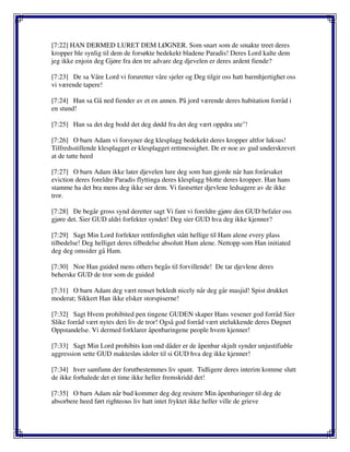 [7:22] HAN DERMED LURET DEM LØGNER. Som snart som de smakte treet deres
kropper ble synlig til dem de forsøkte bedekekt bladene Paradis! Deres Lord kalte dem
jeg ikke enjoin deg Gjøre fra den tre advare deg djevelen er deres ardent fiende?
[7:23] De sa Våre Lord vi foruretter våre sjeler og Deg tilgir oss hatt barmhjertighet oss
vi værende tapere!
[7:24] Han sa Gå ned fiender av et en annen. På jord værende deres habitation forråd i
en stund!
[7:25] Han sa det deg bodd det deg dødd fra det deg vært oppdra ute"!
[7:26] O barn Adam vi forsyner deg klesplagg bedekekt deres kropper altfor luksus!
Tilfredsstillende klesplagget er klesplagget rettmessighet. De er noe av gud underskrevet
at de tatte heed
[7:27] O barn Adam ikke later djevelen lure deg som han gjorde når han forårsaket
eviction deres foreldre Paradis flyttinga deres klesplagg blotte deres kropper. Han hans
stamme ha det bra mens deg ikke ser dem. Vi fastsetter djevlene ledsagere av de ikke
tror.
[7:28] De begår gross synd deretter sagt Vi fant vi foreldre gjøre den GUD befaler oss
gjøre det. Sier GUD aldri forfekter syndet! Deg sier GUD hva deg ikke kjenner?
[7:29] Sagt Min Lord forfekter rettferdighet stått hellige til Ham alene every plass
tilbedelse! Deg helliget deres tilbedelse absolutt Ham alene. Nettopp som Han initiated
deg deg omsider gå Ham.
[7:30] Noe Han guided mens others begås til forvillende! De tar djevlene deres
beherske GUD de tror som de guided
[7:31] O barn Adam deg vært renset bekledt nicely når deg går masjid! Spist drukket
moderat; Sikkert Han ikke elsker storspiserne!
[7:32] Sagt Hvem prohibited pen tingene GUDEN skaper Hans vesener god forråd Sier
Slike forråd vært nytes deri liv de tror! Også god forråd vært utelukkende deres Døgnet
Oppstandelse. Vi dermed forklarer åpenbaringene people hvem kjenner!
[7:33] Sagt Min Lord prohibits kun ond dåder er de åpenbar skjult synder unjustifiable
aggression sette GUD maktesløs idoler til si GUD hva deg ikke kjenner!
[7:34] hver samfunn der forutbestemmes liv spant. Tidligere deres interim komme slutt
de ikke forhalede det et time ikke heller fremskridd det!
[7:35] O barn Adam når bud kommer deg deg resitere Min åpenbaringer til deg de
absorbere heed ført righteous liv hatt intet fryktet ikke heller ville de grieve
 