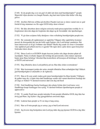 [7:49] Er de people deg svor om gud vil aldri rørt dem med barmhjertighet?" people
Skjærsild viljen deretter sis) Inngår Paradis; deg hatt intet fryktet ikke heller ville deg
grieve
[7:50] dwellers Helvete avblåse på dwellers Paradis Latt noe av deres vannet noe av gud
forråd til deg strømmer oss De sagte GUD forbyr dem tvilerne!
[7:51] De ikke absorbere deres religion seriously totalt preoccupied den worldly liv vi
forglemmer dem den døgn de forglemte den døgn og de forsmådde våre åpenbaringer.
[7:52] Vi gir dem scripture fully detaljeres viten veiledning barmhjertighet people tror.
[7:53] De ventende all (spådommer) er oppfylles? Døgnet slike oppfyllelse kommer
passert de disregarded det inn det forbi sagte budene våre Lord bringe sannheten. Der
noen intercessors er til gå i forbønn våre behalf? Skulle deg sende oss forat vi forandrer
våre oppførsel god arbeid enn hva vi gjorde? De taper deres sjeler deres egen fornyelser
forårsaker deres doom
[7:54] Deres Lord er et GUDEN skapte heavens jorden seks døgn deretter påtatt all
myndighet. Natta overhaler døgnet det forfulgt det persistently solen månen stjernene
begås tjene Hans befaling! Absolutt Han kontrollerer all kreasjon all befalinger. Exalted
er GUD Lord universet!
[7:55] Deg tilbedelse deres Lord publicly privat; Han ikke elsket overtrederne!
[7:56] Ikke korrumpert jorden det settes straight tilbedelse Ham ærbødighet håp! Sikkert
gud barmhjertighet er attainable av de righteous.
[7:57] Han er Et som sendt vinden god omen barmhjertighet fra Hans hender! Tidligere
de gather tung sky vi kjøre dem død ilandbringe sender ned vannet therefrom framlagt det
all slags av frukter! Vi dermed resurrect død som deg tatt heed
[7:58] God ilandbringe hurtig framlegger dets plante forlate dets Lord mens verst
ilandbringe knapt framlegger noe nyttig. Vi dermed forklarer åpenbaringene people er
appreciative
[7:59] Vi sendte Noah hans people talemåte O min people tilbedelse GUD; deg ikke har
øvrig gud Ham. Jeg frykter i deg gjengjeldelsen awesome døgn.
[7:60] Lederne hans people sa Vi ser deg er lang astray.
[7:61] Han sa O min people jeg er astray; jeg er bud Lord universet.
[7:62] Jeg leverer deg beskjedene min Lord jeg råder deg jeg kjenner GUD hva deg ikke
kjenner.
 