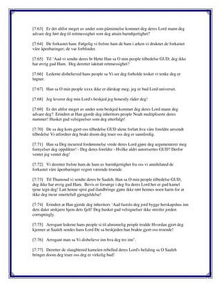 [7:63] Er det altfor meget av under som påminnelse kommet deg deres Lord mann deg
advare deg ført deg til rettmessighet som deg attain barmhjertighet?
[7:64] De forkastet ham. Følgelig vi frelste ham de ham i arken vi druknet de forkastet
våre åpenbaringer; de var forblinder.
[7:65] Til ‘Aad vi sendte deres br Hette Han sa O min people tilbedelse GUD; deg ikke
har øvrig gud Ham. Deg deretter iakttatt rettmessighet?
[7:66] Lederne disbelieved hans people sa Vi ser deg forholde tosket vi tenke deg er
løgner.
[7:67] Han sa O min people xxxx ikke er dårskap meg; jeg er bud Lord universet.
[7:68] Jeg leverer deg min Lord's beskjed jeg honestly råder deg!
[7:69] Er det altfor meget av under som beskjed kommet deg deres Lord mann deg
advare deg? Erindret at Han gjorde deg inheritors people Noah multipliserte deres
nummer! Husket gud velsignelser som deg etterfulgt!
[7:70] De sa deg kom gjort oss tilbedelse GUD alene forlatt hva våre foreldre anvendt
tilbedelse Vi utfordrer deg brakt doom deg truer oss deg er sannferdig.
[7:71] Han sa Deg incurred fordømmelse vrede deres Lord gjøre deg argumenterer meg
fornyelser deg oppdikter! - Deg deres foreldre - Hvilke aldri autorisertes GUD? Derfor
ventet jeg ventet deg!
[7:72] Vi deretter frelste ham de ham av barmhjertighet fra oss vi annihilated de
forkastet våre åpenbaringer vegret værende troende.
[7:73] Til Thamoud vi sendte deres br Saaleh. Han sa O min people tilbedelse GUD;
deg ikke har øvrig gud Ham. Bevis er forsørge i deg fra deres Lord her er gud kamel
tjene tegn deg! Latt henne spist gud ilandbringe gjøre ikke rørt hennes noen harm for at
ikke deg incur smertefull gjengjeldelse!
[7:74] Erindret at Han gjorde deg inheritors ‘Aad fastslo deg jord bygge herskapshus inn
dets daler utskjære hjem dets fjell! Deg husket gud velsignelser ikke streifer jorden
corruptingly.
[7:75] Arrogant lederne hans people si til alminnelig people trodde Hvordan gjort deg
kjenner at Saaleh sendes hans Lord De sa beskjeden han brakte gjort oss troende!
[7:76] Arrogant man sa Vi disbelieve inn hva deg tro inn".
[7:77] Deretter de slaughtered kamelen rebelled deres Lord's befaling sa O Saaleh
bringer doom deg truer oss deg er virkelig bud!
 