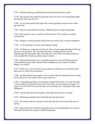 [7:78] Følgelig skjelvinga annihilated dem forlatende dem død deres hjem!
[7:79] Han omsette dem siende O min people jeg leverer min Lord's beskjed deg rådde
deg deg ikke liker noen advisers!
[7:80] Lot si til hans people Deg begår slike vederstyggelighet; ingen inn det verden
gjør det foran!
[7:81] Deg øver kjøn mennene kvinnene. Riktignok deg er transgressing people
[7:82] Hans people svarte av siende Evict dem deres by! De er people som ønsket
værende pure
[7:83] Følgelig vi frelste ham hans familie ikke hans hustru; hun var med de dødsdømt.
[7:84] Vi showered dem viss dusj; notert følgene skyldig
[7:85] Til Midyan vi sendte deres br Shu aib. Han sa O min people tilbedelse GUD; deg
ikke har øvrig gud Ham. Bevis kommer deg deres Lord Deg gitt full vekt full
forhåndsregel når deg handler. Ikke snt people deres retter! Ikke korrumpert jorden det
settes straight Det er bedre deg dersom deg er troende.
[7:86] Refreng blokkerende every sti søkende repel de tror stien GUD ikke gjort det
crooked Husket deg anvendt værende få Han multipliserte deres nummer! Erindret
følgene i de wicked!
[7:87] Straks noe av du ha tro inn hva jeg sendtes noe disbelieved ventet GUD utstedt
Hans dom oss; Han er best dommeren!
[7:88] Arrogant lederne hans people sa Vi evict deg O Shu aib sammen de hvem tro deg
våre by deg revert våre religion. Han sa deg tvinger oss?
[7:89] Vi blaspheming GUD vi reverted deres religion GUD frelst oss fra det! Hvordan
vi revert tilbake det viljen GUD våre Lord Våre Lord's viten encompasses all tinger. Vi
legger våre stolt GUD! Våre Lord bevilget oss beviskraftig seier våre people Deg er god
tilhengeren!
[7:90] disbelieving lederne hans people sa deg følger Shu aib deg vært tapere.
[7:91] Skjelvinga annihilated dem forlatende dem død deres hjem!
[7:92] De forkastet Shu aib vanished som de aldri eksisterte. De forkastet Shu aib var
taperne.
[7:93] Han omsette dem siende O min people jeg leverer deg beskjedene min Lord jeg
råder deg! Hvordan boks jeg grieve disbelieving people
 