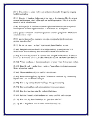 [7:94] Nårsomhelst vi sendte profet noen samfunn vi hjemsøkte dets people motgang
hardship de implore
[7:95] Deretter vi vikarierte fred prosperity inn plass av den hardship. Men desverre de
omsette heedless sa var våre foreldre opplevde hardship prosperity. Følgelig vi straffet
dem bratt når de minst forvente
[7:96] Hadde people de samfunn tro omsette righteous vi showered dem velsignelser
heaven jorden! Siden de avgjort disbelieve vi straffet dem hva de fortjente!
[7:97] people nærværende samfunnene garanterer som våre gjengjeldelse ikke kommet
dem natta som de sover?
[7:98] people idag samfunn garanterer som våre gjengjeldelse ikke kommet dem
daytime mens de spiller?
[7:99] De tatt gud planer i bevilger? Inget tar gud planer i bevilget taperne.
[7:100] Det gjøre noensinne forefalt de arver jorden forrig generasjoner den vi vi
straffede dem deres synder segl deres hjerter forårsakende dem omsette døv?
[7:101] Vi narrate deg historien de samfunn deres bud gikk dem klar bevis de ikke var
tro inn hva de forkastet foran! GUD DERMED FORSEGLER HJERTENE TVILERNE.
[7:102] Vi fant som fleste av dem disregard deres covenant vi fant fleste av dem wicked.
[7:103] Etter (de bud) vi sendte Moses våre tegn Pharaoh hans people de transgressed
Notert følgene i de wicked!
[7:104] Moses sa O Pharaoh jeg er bud fra Lord universet.
[7:105] Er incumbent oppå meg jeg ikke si GUD unntatt sannheten! Jeg kommer deg
tegn fra deres Lord latt Barnene Israel går!
[7:106] Han sa deg har tegn deretter framlegge det deg er sannferdig.
[7:107] Han kastet ned hans stab det omsette into tremendous serpent!
[7:108] Han absorbere hans hånd det var hvit til beholders.
[7:109] Lederne Pharaoh's people sa Det er nei mange enn flink tryllekunstner.
[7:110] Han vil ta deg deres ilandbringe hva gjøre dere anbefale"?
[7:111] De sa Respitt ham hans br sender summoners every city!
 