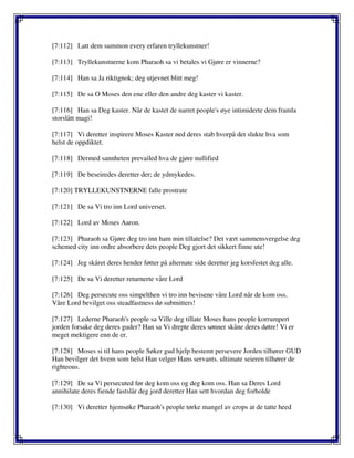 [7:112] Latt dem summon every erfaren tryllekunstner!
[7:113] Tryllekunstnerne kom Pharaoh sa vi betales vi Gjøre er vinnerne?
[7:114] Han sa Ja riktignok; deg utjevnet blitt meg!
[7:115] De sa O Moses den ene eller den andre deg kaster vi kaster.
[7:116] Han sa Deg kaster. Når de kastet de narret people's øye intimiderte dem framla
storslått magi!
[7:117] Vi deretter inspirere Moses Kaster ned deres stab hvorpå det slukte hva som
helst de oppdiktet.
[7:118] Dermed sannheten prevailed hva de gjøre nullified
[7:119] De beseiredes deretter der; de ydmykedes.
[7:120] TRYLLEKUNSTNERNE falle prostrate
[7:121] De sa Vi tro inn Lord universet.
[7:122] Lord av Moses Aaron.
[7:123] Pharaoh sa Gjøre deg tro inn ham min tillatelse? Det vært sammensvergelse deg
schemed city inn ordre absorbere dets people Deg gjort det sikkert finne ute!
[7:124] Jeg skåret deres hender føtter på alternate side deretter jeg korsfestet deg alle.
[7:125] De sa Vi deretter returnerte våre Lord
[7:126] Deg persecute oss simpelthen vi tro inn bevisene våre Lord når de kom oss.
Våre Lord bevilget oss steadfastness dø submitters!
[7:127] Lederne Pharaoh's people sa Ville deg tillate Moses hans people korrumpert
jorden forsake deg deres guder? Han sa Vi drepte deres sønner skåne deres døtre! Vi er
meget mektigere enn de er.
[7:128] Moses si til hans people Søker gud hjelp bestemt persevere Jorden tilhører GUD
Han bevilger det hvem som helst Han velger Hans servants. ultimate seieren tilhører de
righteous.
[7:129] De sa Vi persecuted før deg kom oss og deg kom oss. Han sa Deres Lord
annihilate deres fiende fastslår deg jord deretter Han sett hvordan deg forholde
[7:130] Vi deretter hjemsøke Pharaoh's people tørke mangel av crops at de tatte heed
 