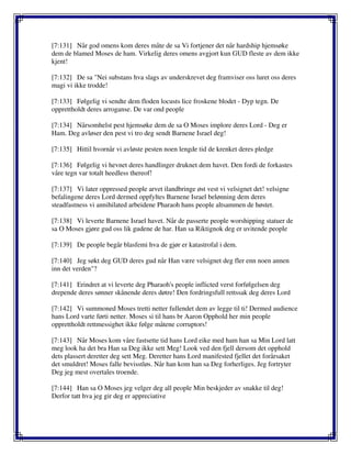 [7:131] Når god omens kom deres måte de sa Vi fortjener det når hardship hjemsøke
dem de blamed Moses de ham. Virkelig deres omens avgjort kun GUD fleste av dem ikke
kjent!
[7:132] De sa "Nei substans hva slags av underskrevet deg framviser oss luret oss deres
magi vi ikke trodde!
[7:133] Følgelig vi sendte dem floden locusts lice froskene blodet - Dyp tegn. De
opprettholdt deres arroganse. De var ond people
[7:134] Nårsomhelst pest hjemsøke dem de sa O Moses implore deres Lord - Deg er
Ham. Deg avløser den pest vi tro deg sendt Barnene Israel deg!
[7:135] Hittil hvornår vi avløste pesten noen lengde tid de krenket deres pledge
[7:136] Følgelig vi hevnet deres handlinger druknet dem havet. Den fordi de forkastes
våre tegn var totalt heedless thereof!
[7:137] Vi later oppressed people arvet ilandbringe øst vest vi velsignet det! velsigne
befalingene deres Lord dermed oppfyltes Barnene Israel belønning dem deres
steadfastness vi annihilated arbeidene Pharaoh hans people altsammen de høstet.
[7:138] Vi leverte Barnene Israel havet. Når de passerte people worshipping statuer de
sa O Moses gjøre gud oss lik gudene de har. Han sa Riktignok deg er uvitende people
[7:139] De people begår blasfemi hva de gjør er katastrofal i dem.
[7:140] Jeg søkt deg GUD deres gud når Han være velsignet deg fler enn noen annen
inn det verden"?
[7:141] Erindret at vi leverte deg Pharaoh's people inflicted verst forfølgelsen deg
drepende deres sønner skånende deres døtre! Den fordringsfull rettssak deg deres Lord
[7:142] Vi summoned Moses tretti netter fullendet dem av legge til ti! Dermed audience
hans Lord varte førti netter. Moses si til hans br Aaron Opphold her min people
opprettholdt rettmessighet ikke følge måtene corruptors!
[7:143] Når Moses kom våre fastsette tid hans Lord eike med ham han sa Min Lord latt
meg look ha det bra Han sa Deg ikke sett Meg! Look ved den fjell dersom det opphold
dets plassert deretter deg sett Meg. Deretter hans Lord manifested fjellet det forårsaket
det smuldret! Moses falle bevisstløs. Når han kom han sa Deg forherliges. Jeg fortryter
Deg jeg mest overtales troende.
[7:144] Han sa O Moses jeg velger deg all people Min beskjeder av snakke til deg!
Derfor tatt hva jeg gir deg er appreciative
 