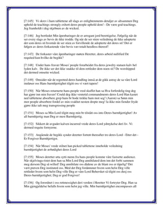 [7:145] Vi skrev i ham tablettene all slags av enlightenments detaljer av altsammen Deg
uphold de teachings strongly exhort deres people uphold dem! - De være god teachings.
Jeg framholdt i deg skjebnen av de wicked.
[7:146] Jeg bortledet Min åpenbaringer de er arrogant jord berettigelse. Følgelig når de
ser every slags av bevis de ikke trodde. Og når de ser stien veiledning de ikke adopterte
det som deres sti hvornår de ser stien av forvillende de adopterte det deres sti! Det er
følgen av deres forkastende våre bevis vær totalt heedless thereof!
[7:147] De forkaster våre åpenbaringer møten Heretter, deres arbeid nullified De
requited kun hvilke de begikk?
[7:148] Under hans fravær Moses' people forarbeidet fra deres jewelry statuen kalv hel
lyden kalv. De ikke ser det ikke snakke til dem rettleder dem noen sti? De worshipped
det dermed omsette wicked.
[7:149] Omsider når de regretted deres handling innså at de gikk astray de sa våre Lord
innløser oss Hans barmhjertighet tilgitt oss vi vært tapere!
[7:150] Når Moses returnerte hans people vred skuffet han sa Hva forferdelig ting deg
har gjøre inn min fravær! Could deg ikke ventetid commandments deres Lord Han kastet
ned tablettene absorbere grep hans br hode trekke ham mot seg! (Aaron) sa Sønn min
mor people absorbere fordel av min svakhet nesten drepte meg! la ikke min fiender fryde
gjøre ikke talt meg transgressing people
[7:151] Moses sa Min Lord tilgitt meg min br tilstått oss into Deres barmhjertighet! Av
all barmhjertig man Deg er mest Barmhjertig.
[7:152] Sikkert de avgudet kalven incurred vrede deres Lord ydmykelse deri liv. Vi
dermed requite fornyerne.
[7:153] Angående de begikk synder deretter fortrøt thereafter tro deres Lord - Etter det -
Er Forgiver Barmhjertigst.
[7:154] Når Moses' vrede stilnet han picked tablettene inneholde veiledning
barmhjertighet de ærbødighet deres Lord
[7:155] Moses deretter utta sytti menn fra hans people komme våre fastsette audience.
Når skjelvinga ristet dem han sa Min Lord Deg annihilated dem inn det forbi sammen
meg dersom Deg så willed! Deg annihilate oss dådene av de blant oss er tåpelig? Det
vært prøven Deg instituted oss. Med det Deg fordømmer hvem som helst Deg ville
rettleder hvem som helst Deg ville Deg er våre Lord Behersket så tilgitt oss dusj oss
Deres barmhjertighet; Deg er god Forgiver!
[7:156] Og forordnet i oss rettmessighet deri verden i Heretter Vi fortryter Deg. Han sa
Min gjengjeldelse befalls hvem som helst jeg ville. Min barmhjertighet encompasses all
 