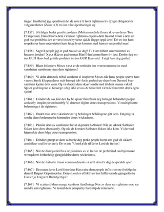tinger. Imidlertid jeg spesifisert det de som (1) fører righteous liv (2) gir obligatorisk
velgjørenheten (Zakat) (3) tro inn våre åpenbaringer og
[7:157] (4) følger budet gentile profeten (Muhammad) de finner skreven deres Tora
Evangelium. Han exhorts dem værende righteous enjoins dem fra ond tillate i dem all
god mat prohibits den er verst losset byrdene sjakle ilegge oppå dem! De tro inn ham
respekterer ham understøttet ham følge lyset komme med ham er successful man!
[7:158] Sagt O people jeg er gud bud all av deg! Til Ham tilhørt suvereniteten av
heavens jorden! Xxxx ikke er gud unntatt Han! Han kontrollerer liv død. Derfor deg tro
inn GUD Hans bud gentile profeten tro inn GUD Hans ord. Fulgt ham deg guided
[7:159] Blant followers Moses xxxx er de rettleder inn overensstemmelse med
sannheten sannheten yteet dem righteous!
[7:160] Vi delte dem tolv tribal samfunn vi inspirerte Moses når hans people spørre ham
vannet Streik klippen deres stab hvorpå tolv forår gushed ute therefrom Dermed hver
samfunn kjente dets vann. Og vi shaded dem skyer sendte ned til dem manna vaktel
Spiser god tingene vi forsørge i deg ikke er oss de forurettet vært de forurettet deres egen
sjeler!
[7:161] Erindret de sas Går den by bo spiser therefrom deg behaget behandlet people
amicably inngått porten humbly Vi deretter tilgitte deres transgressions. Vi multipliserte
belønninga i de righteous.
[7:162] Ondet man dem vikarierte øvrig befalinger befalingene gitt dem. Følgelig vi
sendte dem fordømmelse himmelen deres wickedness.
[7:163] Påmint dem av samfunnet havet skjendet Sabbaten! Når de iakttok Sabbaten
fisken kom dem abundantly. Og når de krenket Sabbaten fisken ikke kom. Vi dermed
hjemsøkte dem følge deres transgression.
[7:164] Erindret grupp av dem sa burde deg preke people hvem om gud vil sikkert
annihilate straffet severely De svarte "Unnskylde til deres Lord de frelses!
[7:165] Når de disregarded hva de påmintes av vi frelste de prohibited ond hjemsøke
wrongdoers forferdelig gjengjeldelse deres wickedness.
[7:166] Når de fortsatte trosse commandments vi si til dem Er deg despicable aper.
[7:167] Dessuten deres Lord forordner Han raise dem people inflict severe forfølgelse
dem til Døgnet Oppstandelse. Deres Lord er effektivest inn fullbyrdende gjengjeldelse
Han er jo Forgiver Barmhjertigst!
[7:168] Vi scattered dem mange samfunn ilandbringe Noe av dem var righteous noe var
mindre enn righteous. Vi tested dem prosperity hardship de returnerte.
 