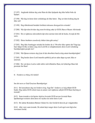 [7:197] Angående idolene deg sette Ham de ikke hjulpede deg ikke heller boks de
hjelper.
[7:198] Når deg inviterer dem veiledninga de ikke hører. Deg ser dem looking deg de
ikke sett!
[7:199] Deg tilholdssted benådet forfektet toleranse disregard de uvitende!
[7:200] Når djevelen hvisker deg noen hvisking søke ly GUD; Han er Hearer Allvitende
[7:201] De er righteous nårsomhelst djevelen nærmer dem idé de huske, hvorpå de blir
seers.
[7:202] Deres brethren ceaselessly lokker dem gått astray!
[7:203] Deg ikke framlegger mirakel de fordrer de si "Hvorfor ikke spørre det? Sagt jeg
bare følger hvilke avsløres meg min Lord De er enlightenments deres Lord veiledning
barmhjertighet people tror!
[7:204] Når Quran resiteres deg lytte til det absorbere heed at deg attain barmhjertighet!
[7:205] Deg husket deres Lord innenfor publicly privat sakte døgn og natt; ikke er
unaware.
[7:206] De ved deres Lord er aldri altfor stolt tilbedelse Ham; de forherlige Ham falt
prostrate før Ham!
.
8- Forderve av Krig (Al-Anfal)!
.
Inn det navn av Gud Gracious Barmhjertigst
[8:1] De konsulterer deg om forderve krig. Sagt De! forderve av krig tilhørt GUD
budet. Deg iaktta GUD exhort man en annen vært righteous adlydt GUD Hans bud deg er
troende!
[8:2] Sann troende er de hjerter skjelver hvornår GUD nevnes hvornår Hans
åpenbaringer resiteres dem deres tro styrkes de stoler deres Lord
[8:3] De iakttar Kontakten Bønner (Salat) fra våre forråd til dem de gir velgjørenhet.
[8:4] slike være sann troende. De attain høyt ranger deres Lord også som tilgivelse
storsinnet forråd.
 