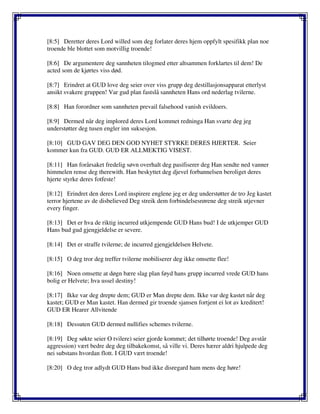 [8:5] Deretter deres Lord willed som deg forlater deres hjem oppfylt spesifikk plan noe
troende ble blottet som motvillig troende!
[8:6] De argumentere deg sannheten tilogmed etter altsammen forklartes til dem! De
acted som de kjørtes viss død.
[8:7] Erindret at GUD love deg seier over viss grupp deg destillasjonsapparat etterlyst
ansikt svakere gruppen! Var gud plan fastslå sannheten Hans ord nederlag tvilerne.
[8:8] Han forordner som sannheten prevail falsehood vanish evildoers.
[8:9] Dermed når deg implored deres Lord kommet redninga Han svarte deg jeg
understøtter deg tusen engler inn suksesjon.
[8:10] GUD GAV DEG DEN GOD NYHET STYRKE DERES HJERTER. Seier
kommer kun fra GUD. GUD ER ALLMEKTIG VISEST.
[8:11] Han forårsaket fredelig søvn overhalt deg pasifiserer deg Han sendte ned vanner
himmelen rense deg therewith. Han beskyttet deg djevel forbannelsen beroliget deres
hjerte styrke deres fotfeste!
[8:12] Erindret den deres Lord inspirere englene jeg er deg understøtter de tro Jeg kastet
terror hjertene av de disbelieved Deg streik dem forbindelsesrørene deg streik utjevner
every finger.
[8:13] Det er hva de riktig incurred utkjempende GUD Hans bud! I de utkjemper GUD
Hans bud gud gjengjeldelse er severe.
[8:14] Det er straffe tvilerne; de incurred gjengjeldelsen Helvete.
[8:15] O deg tror deg treffer tvilerne mobiliserer deg ikke omsette flee!
[8:16] Noen omsette at døgn bære slag plan føyd hans grupp incurred vrede GUD hans
bolig er Helvete; hva ussel destiny!
[8:17] Ikke var deg drepte dem; GUD er Man drepte dem. Ikke var deg kastet når deg
kastet; GUD er Man kastet. Han dermed gir troende sjansen fortjent ei lot av kreditert!
GUD ER Hearer Allvitende
[8:18] Dessuten GUD dermed nullifies schemes tvilerne.
[8:19] Deg søkte seier O tvilere) seier gjorde kommet; det tilhørte troende! Deg avstår
aggression) vært bedre deg deg tilbakekomst, så ville vi. Deres hærer aldri hjulpede deg
nei substans hvordan flott. I GUD vært troende!
[8:20] O deg tror adlydt GUD Hans bud ikke disregard ham mens deg høre!
 