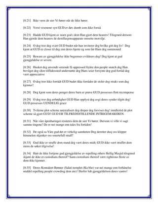 [8:21] Ikke være de sier Vi hører når de ikke hører.
[8:22] Verst vesenene syn GUD er døv dumb som ikke forstå
[8:23] Hadde GUD kjent av noen god i dem Han gjort dem hearers! Tilogmed dersom
Han gjorde dem hearers de destillasjonsapparate omsette motvilje.
[8:24] O deg tror deg svart GUD budet når han inviterer deg hvilke gitt deg liv! Deg
kjent at GUD er closer til deg enn deres hjerte og som før Ham deg summoned
[8:25] Beware av gjengjeldelse ikke begrenses evildoers deg! Deg kjent at gud
gjengjeldelse er severe.
[8:26] Husket deg anvendt værende få oppressed frykte den people snatch deg Han
bevilget deg sikre tilfluktssted understøtte deg Hans seier forsynte deg god forråd deg
vært appreciative
[8:27] O deg tror ikke forrådt GUD budet ikke forråder de stoler deg straks som deg
kjenner!
[8:28] Deg kjent som deres penger deres barn er prøve GUD possesses flott recompense
[8:29] O deg tror deg ærbødighet GUD Han opplyst deg avgi deres synder tilgitt deg!
GUD possesses UENDELIG grace
[8:30] Tvilerne plot scheme nøytralisert deg dreper deg forviser deg! imidlertid de plot
scheme så gjort GUD! GUD ER TILFREDSSTILLENDE INTRIGEMAKEREN.
[8:31] Når våre åpenbaringer resiteres dem de sier Vi hører. Dersom vi ville vi sagt
samme tingene! De er nei mange enn tales fra fortiden!
[8:32] De også sa Våre gud det er virkelig sannheten Deg deretter dusj oss klipper
himmelen skjenker oss smertefull straff!
[8:33] Gud ikke er straffe dem stund deg vært deres midt; GUD ikke vært straffet dem
mens de søker tilgivelse!
[8:34] Hatt de ikke fortjene gud gjengjeldelse av repelling others Hellig Masjid tilogmed
skjønt de ikke er custodians thereof? Sann custodians thereof være righteous fleste av
dem ikke kjenner.
[8:35] Deres Kontaktet Bønner (Salat) templet (Ka blæ) var nei mange enn forhånelse
middel repelling people crowding dem ute)! Derfor lidt gjengjeldelsen deres vantro!
 