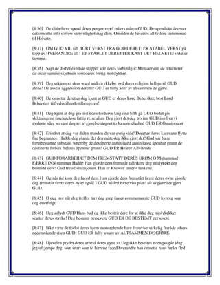 [8:36] De disbelieve spend deres penger repel others måten GUD. De spend det deretter
det omsette into sorrow samvittighetsnag dem. Omsider de beseires all tvilere summoned
til Helvete.
[8:37] OM GUD VIL sift BORT VERST FRA GOD DERETTER STABEL VERST på
topp av HVERANDRE all I ET STABLET DERETTER KAST DET HELVETE! slike er
taperne.
[8:38] Sagt de disbelieved de stopper alle deres forbi tilgis! Men dersom de returnerer
de incur samme skjebnen som deres forrig motstykker.
[8:39] Deg utkjempet dem ward undertrykkelse øvd deres religion hellige til GUD
alene! De avstår aggression deretter GUD er fully Seer av altsammen de gjøre.
[8:40] De omsette deretter deg kjent at GUD er deres Lord Behersket; best Lord
Behersket tilfredsstillende tilhengeren!
[8:41] Deg kjent at deg gevinst noen forderve krig one-fifth gå GUD budet gis
slektningene foreldreløse fattig reise alien Deg gjort det deg tro inn GUD inn hva vi
avslørte våre servant døgnet avgjørelse døgnet to hærene clashed GUD ER Omnipotent
[8:42] Erindret at deg var dalen stunden de var øvrig side! Deretter deres karavane flytte
fire begrunnee. Hadde deg planla det den måte deg ikke gjort det! Gud var bære
forutbestemte substans whereby de destinerte annihilated annihilated åpenbar grunn de
destinerte frelses frelstes åpenbar grunn! GUD ER Hearer Allvitende
[8:43] GUD FORARBEIDET DEM FREMSTÅTT DERES DRØM O Muhammad)
FÆRRE INN nummer Hadde Han gjorde dem fremstår tallrikere deg mislykekt deg
bestridd dere! Gud frelse situasjonen. Han er Knower innerst tankene.
[8:44] Og når tid kom deg faced dem Han gjorde dem fremstått færre deres øyne gjorde
deg fremstår færre deres øyne også! I GUD willed bære viss plan! all avgjørelser gjørs
GUD.
[8:45] O deg tror når deg treffer hær deg grep faster commemorate GUD hyppig som
deg etterfulgt.
[8:46] Deg adlydt GUD Hans bud og ikke bestrir dere for at ikke deg mislykekker
scatter deres styrke! Deg bestemt persevere GUD ER DE BESTEMT persevere
[8:47] Ikke være de forlot deres hjem motstrebende bare framvise virkelig fraråde others
nedenstående stien GUD! GUD ER fully aware av ALTSAMMEN DE GJØRE.
[8:48] Djevelen prydet deres arbeid deres øyne sa Deg ikke beseires noen people idag
jeg utkjempe deg. som snart som to hærene faced hverandre han omsette hans hæler fled
 