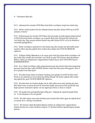 .
9- Ultimatum (Bara'ah)
.
[9:1] ultimatum her utstedes GUD Hans bud idolet worshipers inngå into traktat deg.
[9:2] Derfor streifet jorden fritt fire måneder kjenne deg ikke flyktet GUD og at GUD
ydmyker tvilerne!
[9:3] Proklamasjon her utstedes GUD Hans bud all people storslått døgnet pilegrimsferd
at GUD disowned idolet worshipers og så gjorde Hans bud! Dermed deg fortryter det
vært bedre deg. Deg omsette deretter kjenne deg aldri flyktet GUD. Lovet de disbelieve
smertefull gjengjeldelse!
[9:4] Idolet worshipers underskriver fred traktat deg ikke krenker det ikke heller band
sammen others deg deg oppfylt deres traktat dem utløpet dato GUD ELSKER DE
righteous.
[9:5] Tidligere Hellig Månedene er de vegrer gjort fred) deg drept idolet worshipers når
deg treffer dem straffet dem motstått every flytte de gjør! De fortryter iaktta Kontakten
Bønner (Salat) gir obligatorisk velgjørenheten (Zakat) deg la dem! GUD ER Forgiver
BARMHJERTIGST.
[9:6] Et av idolet worshipers søkte pengeskap passasje deg deg bevilget ham pengeskap
passasje forat han høre ordet GUDEN deretter sende ham hans plass betryggelse. Den er
de er people hvem ikke kjent!
[9:7] Hvordan kunne idolet worshipers fordring noen pledge fra GUD fra Hans bud?
Fritok er de underskriver fred traktat deg Hellig Masjid! De hedrer uphold slike traktat
deg uphold det også! GUD ELSKER DE righteous.
[9:8] Hvordan boks de (fordrer pledge når de aldri iaktta noen retter kinship deg dem
ikke heller noen covenant dersom de noensinne hadde sjanse prevail De pasifiserte deg
leppe tjeneste stund deres hjerter var inn opposisjon fleste av dem er wicked!
[9:9] De handlet bort gud åpenbaringer billig pris. Følgelig de repulsed people Hans
sti. Ussel riktignok er hva de gjorde!
[9:10] De aldri iakttar noen retter kinship noen troende ikke heller gjøre de uphold deres
covenants de er virkelig overtrederne.
[9:11] De fortryter iaktta Kontakten Bønner (Salat) gir obligatorisk velgjørenheten
(Zakat) deretter de er deres brethren religion! Vi dermed forklarer åpenbaringene people
kjenner.
 