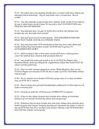 [9:12] De krenker deres eder pledging beholde deres covenants anfall deres religion deg
utkjempet lederne hedenskap! - Deg nei lang bindes deres covenant dem - Den de
avståtte.
[9:13] Deg ikke utkjemper people krenket deres traktater skulle forsøke forvist budet de
de man er startet krigen inn det et plass? Er deg redd av dem? GUD ER ET DEG anta
FRYKTET DEG ER TROENDE!
[9:14] Deg utkjempet dem i om gud vil straffet dem ved deres rakt ydmyket dem
bevilget deg seier dem kjøle chests troende!
[9:15] Han også fjernet raseriet troende hjertene. GUD INNLØSER HVEM SOM
HELST HAN VILJER. GUD ER ALLVITENDE VISEST.
[9:16] Deg tenke deg forlate GUD utmerkende de blant deg strever aldri allierte gud
fiender fiendene Hans bud fiendene troende? GUD ER fully Cognizant AV
ALTSAMMEN DEG GJORT!
[9:17] Idolet worshipers ikke er frekventere masjids GUD mens confessing deres
vantro! De nullified deres arbeid de abide permanent Helvete!
[9:18] bare people frekventert gud masjids er de tro inn GUD Sist Døgnet iaktta
Kontakten Bønner (Salat) gitt obligatorisk velgjørenheten (Zakat) ikke fryktet GUD! De
sikkert værende guided man.
[9:19] Deg overveide vanninga pilegrimene caring i Hellig Masjid ha vikar i tro inn
GUD Sist Døgnet strevd årsaken GUD? De ikke er make syn GUD. GUD IKKE rettleder
wicked people
[9:20] De tro, emigrert strevd årsaken GUD deres penger deres liv er lang storslåttere
rang syn GUD! De er vinnerne.
[9:21] Deres Lord gir dem god nyhet barmhjertighet godkjennelse fra Ham hage hvor de
fryder everlasting fryd!
[9:22] Eternally de abide deri. GUD possesses STORSLÅTT recompense
[9:23] O deg tro ikke allierte tilogmed deres foreldre deres siblings de foretrekker
disbelieving over troende! De blant deg allierte dem transgressing!
[9:24] Proklamert Dersom deres foreldre deres barn deres siblings deres ektefeller deres
familie pengeren deg fortjener forretning deg bekymrer hjemmene deg skatter er elske til
deg enn GUD Hans bud streve inn Hans årsak deretter rettferdig venter GUD brakt Hans
dom GUD ikke rettleder wicked people
 