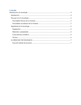 Contenido
Introducción a la tecnología............................................................................................................ 4
Introducción ................................................................................................................................ 4
Para qué sirve la tecnología......................................................................................................... 4
Necesidades básicas del ser humano ....................................................................................... 5
Necesidades secundarias del ser humano ................................................................................ 5
Ingredientes de la tecnología....................................................................................................... 6
Imaginación ............................................................................................................................. 6
Materiales y propiedades ......................................................................................................... 6
Conocimientos científicos. ...................................................................................................... 6
Técnica..................................................................................................................................... 6
EL PROCESO TECNOLÓGICO................................................................................................ 7
Fases del método de proyectos. ............................................................................................... 7
 