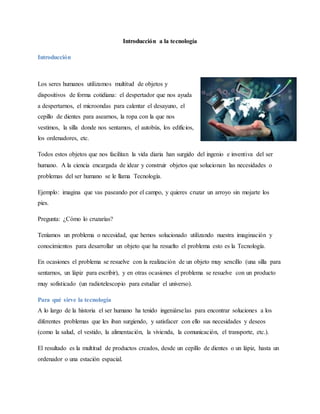 Introducción a la tecnología
Introducción
Los seres humanos utilizamos multitud de objetos y
dispositivos de forma cotidiana: el despertador que nos ayuda
a despertarnos, el microondas para calentar el desayuno, el
cepillo de dientes para asearnos, la ropa con la que nos
vestimos, la silla donde nos sentamos, el autobús, los edificios,
los ordenadores, etc.
Todos estos objetos que nos facilitan la vida diaria han surgido del ingenio e inventiva del ser
humano. A la ciencia encargada de idear y construir objetos que solucionan las necesidades o
problemas del ser humano se le llama Tecnología.
Ejemplo: imagina que vas paseando por el campo, y quieres cruzar un arroyo sin mojarte los
pies.
Pregunta: ¿Cómo lo cruzarías?
Teníamos un problema o necesidad, que hemos solucionado utilizando nuestra imaginación y
conocimientos para desarrollar un objeto que ha resuelto el problema esto es la Tecnología.
En ocasiones el problema se resuelve con la realización de un objeto muy sencillo (una silla para
sentarnos, un lápiz para escribir), y en otras ocasiones el problema se resuelve con un producto
muy sofisticado (un radiotelescopio para estudiar el universo).
Para qué sirve la tecnología
A lo largo de la historia el ser humano ha tenido ingeniárselas para encontrar soluciones a los
diferentes problemas que les iban surgiendo, y satisfacer con ello sus necesidades y deseos
(como la salud, el vestido, la alimentación, la vivienda, la comunicación, el transporte, etc.).
El resultado es la multitud de productos creados, desde un cepillo de dientes o un lápiz, hasta un
ordenador o una estación espacial.
 