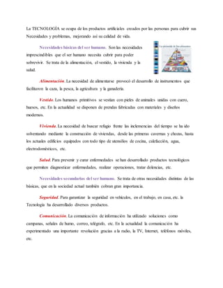 La TECNOLOGÍA se ocupa de los productos artificiales creados por las personas para cubrir sus
Necesidades y problemas, mejorando así su calidad de vida.
Necesidades básicas del ser humano. Son las necesidades
imprescindibles que el ser humano necesita cubrir para poder
sobrevivir. Se trata de la alimentación, el vestido, la vivienda y la
salud.
Alimentación. La necesidad de alimentarse provocó el desarrollo de instrumentos que
facilitaron la caza, la pesca, la agricultura y la ganadería.
Vestido. Los humanos primitivos se vestían con pieles de animales unidas con cuero,
huesos, etc. En la actualidad se disponen de prendas fabricadas con materiales y diseños
modernos.
Vivienda. La necesidad de buscar refugio frente las inclemencias del tiempo se ha ido
solventando mediante la construcción de viviendas, desde las primeras cavernas y chozas, hasta
los actuales edificios equipados con todo tipo de utensilios de cocina, calefacción, agua,
electrodomésticos, etc.
Salud. Para prevenir y curar enfermedades se han desarrollado productos tecnológicos
que permiten diagnosticar enfermedades, realizar operaciones, tratar dolencias, etc.
Necesidades secundarias del ser humano. Se trata de otras necesidades distintas de las
básicas, que en la sociedad actual también cobran gran importancia.
Seguridad. Para garantizar la seguridad en vehículos, en el trabajo, en casa, etc. la
Tecnología ha desarrollado diversos productos.
Comunicación. La comunicación de información ha utilizado soluciones como
campanas, señales de humo, correo, telégrafo, etc. En la actualidad la comunicación ha
experimentado una importante revolución gracias a la radio, la TV, Internet, teléfonos móviles,
etc.
 