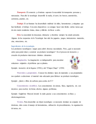 Transporte. El comercio y el turismo suponen la necesidad de transportar personas y
mercancías. Para ello la tecnología desarrolló la rueda, el carro, los barcos, automóviles,
carreteras, puentes, etc.
Trabajo. El ser humano ha desarrollado multitud de útiles, herramientas y máquinas que
han facilitado el trabajo. Con estos dispositivos se consigue hacer más fáciles ciertas tareas que
de otro modo resultarían lentas, duras y difíciles de llevar a cabo.
Ocio. La necesidad de descansar, distraerse y divertirse siempre ha estado presente.
Algunas de las respuestas de la Tecnología han sido los juguetes, juegos, instrumentos musicales,
cine, atracciones, etc.
Ingredientes de la tecnología.
Los productos tecnológicos surgen para cubrir diversas necesidades. Pero, ¿qué es necesario
saber para poder idear y construir un producto tecnológico? En el proceso de invención y
creación de productos intervienen distintos elementos:
Imaginación. La imaginación es indispensable para encontrar
soluciones originales al problema que se plantea.
Ejemplo: invención de la fregona (1956) y del “Chupa-Chups” (1950)
Materiales y propiedades. Conocer los distintos tipos de materiales y sus propiedades
nos ayudará a seleccionar el material más adecuado para fabricar un producto tecnológico.
Ejemplo: ¿hierro o fibra de carbono para coches de F1?
Conocimientos científicos. Los conocimientos de ciencia, física, ingeniería, etc. son
decisivos para resolver de forma efectiva algunos problemas.
Ejemplo: Guglielmo Marconi inventó la radio gracias a sus conocimientos en física y
electromagnetismo.
Técnica. Para desarrollar un objeto tecnológico es necesario dominar un conjunto de
destrezas, tales como el manejo de herramientas, utilización de procedimientos, la organización
de tareas, etc.
 
