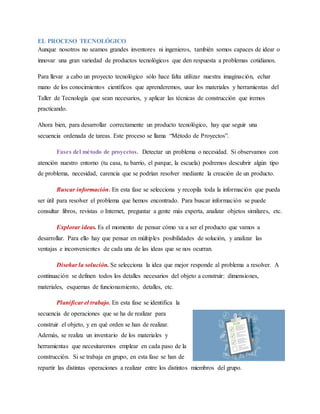 EL PROCESO TECNOLÓGICO
Aunque nosotros no seamos grandes inventores ni ingenieros, también somos capaces de idear o
innovar una gran variedad de productos tecnológicos que den respuesta a problemas cotidianos.
Para llevar a cabo un proyecto tecnológico sólo hace falta utilizar nuestra imaginación, echar
mano de los conocimientos científicos que aprenderemos, usar los materiales y herramientas del
Taller de Tecnología que sean necesarios, y aplicar las técnicas de construcción que iremos
practicando.
Ahora bien, para desarrollar correctamente un producto tecnológico, hay que seguir una
secuencia ordenada de tareas. Este proceso se llama “Método de Proyectos”.
Fases del método de proyectos. Detectar un problema o necesidad. Si observamos con
atención nuestro entorno (tu casa, tu barrio, el parque, la escuela) podremos descubrir algún tipo
de problema, necesidad, carencia que se podrían resolver mediante la creación de un producto.
Buscar información. En esta fase se selecciona y recopila toda la información que pueda
ser útil para resolver el problema que hemos encontrado. Para buscar información se puede
consultar libros, revistas o Internet, preguntar a gente más experta, analizar objetos similares, etc.
Explorar ideas. Es el momento de pensar cómo va a ser el producto que vamos a
desarrollar. Para ello hay que pensar en múltiples posibilidades de solución, y analizar las
ventajas e inconvenientes de cada una de las ideas que se nos ocurran.
Diseñar la solución. Se selecciona la idea que mejor responde al problema a resolver. A
continuación se definen todos los detalles necesarios del objeto a construir: dimensiones,
materiales, esquemas de funcionamiento, detalles, etc.
Planificar el trabajo. En esta fase se identifica la
secuencia de operaciones que se ha de realizar para
construir el objeto, y en qué orden se han de realizar.
Además, se realiza un inventario de los materiales y
herramientas que necesitaremos emplear en cada paso de la
construcción. Si se trabaja en grupo, en esta fase se han de
repartir las distintas operaciones a realizar entre los distintos miembros del grupo.
 