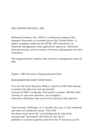 HELLMANN FINANCE, INC.
Hellmann Finance, Inc. (HFI) is a financial company that
manages thousands of accounts across the United States. A
public company traded on the NYSE, HFI specializes in
financial management, loan application approval, wholesale
loan processing, and investment of money management for their
customers.
The diagram below displays the executive management team of
HFI:
Figure 1 HFI Executive Organizational Chart
BACKGROUND AND YOUR ROLE
You are the Chief Security Officer, hired by COO Matt Roche,
to protect the physical and operational
security of HFI’s corporate information systems. Shortly after
starting in your new position, you recognize
numerous challenges that you will be facing in this pursuit.
Your primary challenge, as is usually the case, is less technical
and more of a political nature. The CEO
has been swept up in the “everything can be solved by
outsourcing” movement. He believes that the IT
problem is a known quantity and feels the IT function can be
 